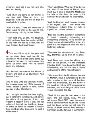 of barley, and laid it on her: and she
went into the city.
16
And when she came to her mother in
law, she said, Who art thou, my
daughter? And she told her all that the
man had done to her.
17
And she said, These six measures of
barley gave he me; for he said to me,
Go not empty unto thy mother in law.
18
Then said she, Sit still, my daughter,
until thou know how the matter will fall:
for the man will not be in rest, until he
have finished the thing this day.
4Then went Boaz up to the gate, and
sat him down there: and, behold, the
kinsman of whom Boaz spake came by;
unto whom he said, Ho, such a one! turn
aside, sit down here. And he turned
aside, and sat down.
2
And he took ten men of the elders of
the city, and said, Sit ye down here. And
they sat down.
3
And he said unto the kinsman, Naomi,
that is come again out of the country of
Moab, selleth a parcel of land, which
was our brother Elimelech's:
4
And I thought to advertise thee, saying,
Buy it before the inhabitants, and before
the elders of my people. If thou wilt
redeem it, redeem it: but if thou wilt not
redeem it, then tell me, that I may know:
for there is none to redeem it beside
thee; and I am after thee. And he said, I
will redeem it.
5
Then said Boaz, What day thou buyest
the field of the hand of Naomi, thou
must buy it also of Ruth the Moabitess,
the wife of the dead, to raise up the
name of the dead upon his inheritance.
6
And the kinsman said, I cannot redeem
it for myself, lest I mar mine own
inheritance: redeem thou my right to
thyself; for I cannot redeem it.
7
Now this was the manner in former time
in Israel concerning redeeming and
concerning changing, for to confirm all
things; a man plucked off his shoe, and
gave it to his neighbour: and this was a
testimony in Israel.
8
Therefore the kinsman said unto Boaz,
Buy it for thee. So he drew off his shoe.
9
And Boaz said unto the elders, and
unto all the people, Ye are witnesses
this day, that I have bought all that was
Elimelech's, and all that was Chilion's
and Mahlon's, of the hand of Naomi.
10
Moreover Ruth the Moabitess, the wife
of Mahlon, have I purchased to be my
wife, to raise up the name of the dead
upon his inheritance, that the name of
the dead be not cut off from among his
brethren, and from the gate of his place:
ye are witnesses this day.
11
And all the people that were in the
gate, and the elders, said, We are
witnesses. The LORD make the woman
that is come into thine house like Rachel
and like Leah, which two did build the
house of Israel: and do thou worthily in
Ephratah, and be famous in Bethlehem:
 