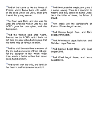 12
And let thy house be like the house of
Pharez, whom Tamar bare unto Judah,
of the seed which the LORD shall give
thee of this young woman.
13
So Boaz took Ruth, and she was his
wife: and when he went in unto her, the
LORD gave her conception, and she
bare a son.
14
And the women said unto Naomi,
Blessed be the LORD, which hath not
left thee this day without a kinsman, that
his name may be famous in Israel.
15
And he shall be unto thee a restorer of
thy life, and a nourisher of thine old age:
for thy daughter in law, which loveth
thee, which is better to thee than seven
sons, hath born him.
16
And Naomi took the child, and laid it in
her bosom, and became nurse unto it.
17
And the women her neighbours gave it
a name, saying, There is a son born to
Naomi; and they called his name Obed:
he is the father of Jesse, the father of
David.
18
Now these are the generations of
Pharez: Pharez begat Hezron,
19
And Hezron begat Ram, and Ram
begat Amminadab,
20
And Amminadab begat Nahshon, and
Nahshon begat Salmon,
21
And Salmon begat Boaz, and Boaz
begat Obed,
22
And Obed begat Jesse, and Jesse
begat David.
 