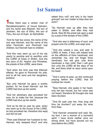 1st Samuel
1Now there was a certain man of
Ramathaimzophim, of mount Ephraim,
and his name was Elkanah, the son of
Jeroham, the son of Elihu, the son of
Tohu, the son of Zuph, an Ephrathite:
2
And he had two wives; the name of the
one was Hannah, and the name of the
other Peninnah: and Peninnah had
children, but Hannah had no children.
3
And this man went up out of his city
yearly to worship and to sacrifice unto
the LORD of hosts in Shiloh. And the
two sons of Eli, Hophni and Phin