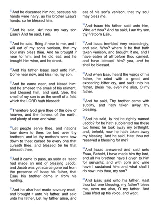 23
And he discerned him not, because his
hands were hairy, as his brother Esau's
hands: so he blessed him.
24
And he said, Art thou my very son
Esau? And he said, I am.
25
And he said, Bring it near to me, and I
will eat of my son's venison, that my
soul may bless thee. And he brought it
near to him, and he did eat: and he
brought him wine, and he drank.
26
And his father Isaac said unto him,
Come near now, and kiss me, my son.
27
And he came near, and kissed him:
and he smelled the smell of his raiment,
and blessed him, and said, See, the
smell of my son is as the smell of a field
which the LORD hath blessed:
28
Therefore God give thee of the dew of
heaven, and the fatness of the earth,
and plenty of corn and wine:
29
Let people serve thee, and nations
bow down to thee: be lord over thy
brethren, and let thy mother's sons bow
down to thee: cursed be every one that
curseth thee, and blessed be he that
blesseth thee.
30
And it came to pass, as soon as Isaac
had made an end of blessing Jacob,
and Jacob was yet scarce gone out from
the presence of Isaac his father, that
Esau his brother came in from his
hunting.
31
And he also had made savoury meat,
and brought it unto his father, and said
unto his father, Let my father arise, and
eat of his son's venison, that thy soul
may bless me.
32
And Isaac his father said unto him,
Who art thou? And he said, I am thy son,
thy firstborn Esau.
33
And Isaac trembled very exceedingly,
and said, Who? where is he that hath
taken venison, and brought it me, and I
have eaten of all before thou camest,
and have blessed him? yea, and he
shall be blessed.
34
And when Esau heard the words of his
father, he cried with a great and
exceeding bitter cry, and said unto his
father, Bless me, even me also, O my
father.
35
And he said, Thy brother came with
subtilty, and hath taken away thy
blessing.
36
And he said, Is not he rightly named
Jacob? for he hath supplanted me these
two times: he took away my birthright;
and, behold, now he hath taken away
my blessing. And he said, Hast thou not
reserved a blessing for me?
37
And Isaac answered and said unto
Esau, Behold, I have made him thy lord,
and all his brethren have I given to him
for servants; and with corn and wine
have I sustained him: and what shall I
do now unto thee, my son?
38
And Esau said unto his father, Hast
thou but one blessing, my father? bless
me, even me also, O my father. And
Esau lifted up his voice, and wept.
 