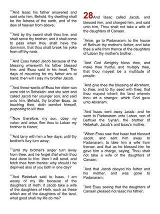 39
And Isaac his father answered and
said unto him, Behold, thy dwelling shall
be the fatness of the earth, and of the
dew of heaven from above;
40
And by thy sword shalt thou live, and
shalt serve thy brother; and it shall come
to pass when thou shalt have the
dominion, that thou shalt break his yoke
from off thy neck.
41
And Esau hated Jacob because of the
blessing wherewith his father blessed
him: and Esau said in his heart, The
days of mourning for my father are at
hand; then will I slay my brother Jacob.
42
And these words of Esau her elder son
were told to Rebekah: and she sent and
called Jacob her younger son, and said
unto him, Behold, thy brother Esau, as
touching thee, doth comfort himself,
purposing to kill thee.
43
Now therefore, my son, obey my
voice; and arise, flee thou to Laban my
brother to Haran;
44
And tarry with him a few days, until thy
brother's fury turn away;
45
Until thy brother's anger turn away
from thee, and he forget that which thou
hast done to him: then I will send, and
fetch thee from thence: why should I be
deprived also of you both in one day?
46
And Rebekah said to Isaac, I am
weary of my life because of the
daughters of Heth: if Jacob take a wife
of the daughters of Heth, such as these
which are of the daughters of the land,
what good shall my life do me?
28And Isaac called Jacob, and
blessed him, and charged him, and said
unto him, Thou shalt not take a wife of
the daughters of Canaan.
2
Arise, go to Padanaram, to the house
of Bethuel thy mother's father; and take
thee a wife from thence of the daughters
of Laban thy mother's brother.
3
And God Almighty bless thee, and
make thee fruitful, and multiply thee,
that thou mayest be a multitude of
people;
4
And give thee the blessing of Abraham,
to thee, and to thy seed with thee; that
thou mayest inherit the land wherein
thou art a stranger, which God gave
unto Abraham.
5
And Isaac sent away Jacob: and he
went to Padanaram unto Laban, son of
Bethuel the Syrian, the brother of
Rebekah, Jacob's and Esau's mother.
6
When Esau saw that Isaac had blessed
Jacob, and sent him away to
Padanaram, to take him a wife from
thence; and that as he blessed him he
gave him a charge, saying, Thou shalt
not take a wife of the daughters of
Canaan;
7
And that Jacob obeyed his father and
his mother, and was gone to
Padanaram;
8
And Esau seeing that the daughters of
Canaan pleased not Isaac his father;
 