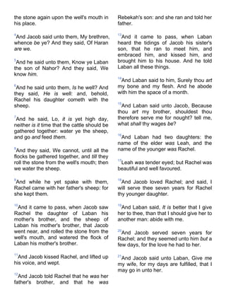 the stone again upon the well's mouth in
his place.
4
And Jacob said unto them, My brethren,
whence be ye? And they said, Of Haran
are we.
5
And he said unto them, Know ye Laban
the son of Nahor? And they said, We
know him.
6
And he said unto them, Is he well? And
they said, He is well: and, behold,
Rachel his daughter cometh with the
sheep.
7
And he said, Lo, it is yet high day,
neither is it time that the cattle should be
gathered together: water ye the sheep,
and go and feed them.
8
And they said, We cannot, until all the
flocks be gathered together, and till they
roll the stone from the well's mouth; then
we water the sheep.
9
And while he yet spake with them,
Rachel came with her father's sheep: for
she kept them.
10
And it came to pass, when Jacob saw
Rachel the daughter of Laban his
mother's brother, and the sheep of
Laban his mother's brother, that Jacob
went near, and rolled the stone from the
well's mouth, and watered the flock of
Laban his mother's brother.
11
And Jacob kissed Rachel, and lifted up
his voice, and wept.
12
And Jacob told Rachel that he was her
father's brother, and that he was
Rebekah's son: and she ran and told her
father.
13
And it came to pass, when Laban
heard the tidings of Jacob his sister's
son, that he ran to meet him, and
embraced him, and kissed him, and
brought him to his house. And he told
Laban all these things.
14
And Laban said to him, Surely thou art
my bone and my flesh. And he abode
with him the space of a month.
15
And Laban said unto Jacob, Because
thou art my brother, shouldest thou
therefore serve me for nought? tell me,
what shall thy wages be?
16
And Laban had two daughters: the
name of the elder was Leah, and the
name of the younger was Rachel.
17
Leah was tender eyed; but Rachel was
beautiful and well favoured.
18
And Jacob loved Rachel; and said, I
will serve thee seven years for Rachel
thy younger daughter.
19
And Laban said, It is better that I give
her to thee, than that I should give her to
another man: abide with me.
20
And Jacob served seven years for
Rachel; and they seemed unto him but a
few days, for the love he had to her.
21
And Jacob said unto Laban, Give me
my wife, for my days are fulfilled, that I
may go in unto her.
 