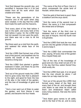 3
And God blessed the seventh day, and
sanctified it: because that in it he had
rested from all his work which God
created and made.
4
These are the generations of the
heavens and of the earth when they
were created, in the day that the LORD
God made the earth and the heavens,
5
And every plant of the field before it
was in the earth, and every herb of the
field before it grew: for the LORD God
had not caused it to rain upon the earth,
and there was not a man to till the
ground.
6
But there went up a mist from the earth,
and watered the whole face of the
ground.
7
And the LORD God formed man of the
dust of the ground, and breathed into his
nostrils the breath of life; and man
became a living soul.
8
And the LORD God planted a garden
eastward in Eden; and there he put the
man whom he had formed.
9
And out of the ground made the LORD
God to grow every tree that is pleasant
to the sight, and good for food; the tree
of life also in the midst of the garden,
and the tree of knowledge of good and
evil.
10
And a river went out of Eden to water
the garden; and from thence it was
parted, and became into four heads.
11
The name of the first is Pison: that is it
which compasseth the whole land of
Havilah, where there is gold;
12
And the gold of that land is good: there
is bdellium and the onyx stone.
13
And the name of the second river is
Gihon: the same is it that compasseth
the whole land of Ethiopia.
14
And the name of the third river is
Hiddekel: that is it which goeth toward
the east of Assyria. And the fourth river
is Euphrates.
15
And the LORD God took the man, and
put him into the garden of Eden to dress
it and to keep it.
16
And the LORD God commanded the
man, saying, Of every tree of the garden
thou mayest freely eat:
17
But of the tree of the knowledge of
good and evil, thou shalt not eat of it: for
in the day that thou eatest thereof thou
shalt surely die.
18
And the LORD God said, It is not good
that the man should be alone; I will
make him an help meet for him.
19
And out of the ground the LORD God
formed every beast of the field, and
every fowl of the air; and brought them
unto Adam to see what he would call
them: and whatsoever Adam called
every living creature, that was the name
thereof.
20
And Adam gave names to all cattle,
and to the fowl of the air, and to every
 