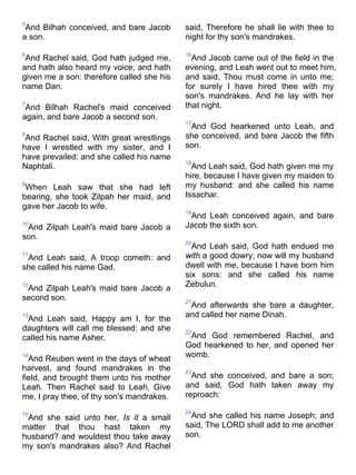 5
And Bilhah conceived, and bare Jacob
a son.
6
And Rachel said, God hath judged me,
and hath also heard my voice, and hath
given me a son: therefore called she his
name Dan.
7
And Bilhah Rachel's maid conceived
again, and bare Jacob a second son.
8
And Rachel said, With great wrestlings
have I wrestled with my sister, and I
have prevailed: and she called his name
Naphtali.
9
When Leah saw that she had left
bearing, she took Zilpah her maid, and
gave her Jacob to wife.
10
And Zilpah Leah's maid bare Jacob a
son.
11
And Leah said, A troop cometh: and
she called his name Gad.
12
And Zilpah Leah's maid bare Jacob a
second son.
13
And Leah said, Happy am I, for the
daughters will call me blessed: and she
called his name Asher.
14
And Reuben went in the days of wheat
harvest, and found mandrakes in the
field, and brought them unto his mother
Leah. Then Rachel said to Leah, Give
me, I pray thee, of thy son's mandrakes.
15
And she said unto her, Is it a small
matter that thou hast taken my
husband? and wouldest thou take away
my son's mandrakes also? And Rachel
said, Therefore he shall lie with thee to
night for thy son's mandrakes.
16
And Jacob came out of the field in the
evening, and Leah went out to meet him,
and said, Thou must come in unto me;
for surely I have hired thee with my
son's mandrakes. And he lay with her
that night.
17
And God hearkened unto Leah, and
she conceived, and bare Jacob the fifth
son.
18
And Leah said, God hath given me my
hire, because I have given my maiden to
my husband: and she called his name
Issachar.
19
And Leah conceived again, and bare
Jacob the sixth son.
20
And Leah said, God hath endued me
with a good dowry; now will my husband
dwell with me, because I have born him
six sons: and she called his name
Zebulun.
21
And afterwards she bare a daughter,
and called her name Dinah.
22
And God remembered Rachel, and
God hearkened to her, and opened her
womb.
23
And she conceived, and bare a son;
and said, God hath taken away my
reproach:
24
And she called his name Joseph; and
said, The LORD shall add to me another
son.
 