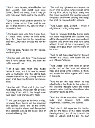 25
And it came to pass, when Rachel had
born Joseph, that Jacob said unto
Laban, Send me away, that I may go
unto mine own place, and to my country.
26
Give me my wives and my children, for
whom I have served thee, and let me
go: for thou knowest my service which I
have done thee.
27
And Laban said unto him, I pray thee,
if I have found favour in thine eyes,
tarry: for I have learned by experience
that the LORD hath blessed me for thy
sake.
28
And he said, Appoint me thy wages,
and I will give it.
29
And he said unto him, Thou knowest
how I have served thee, and how thy
cattle was with me.
30
For it was little which thou hadst
before I came, and it is now increased
unto a multitude; and the LORD hath
blessed thee since my coming: and now
when shall I provide for mine own house
also?
31
And he said, What shall I give thee?
And Jacob said, Thou shalt not give me
any thing: if thou wilt do this thing for me,
I will again feed and keep thy flock:
32
I will pass through all thy flock to day,
removing from thence all the speckled
and spotted cattle, and all the brown
cattle among the sheep, and the spotted
and speckled among the goats: and of
such shall be my hire.
33
So shall my righteousness answer for
me in time to come, when it shall come
for my hire before thy face: every one
that is not speckled and spotted among
the goats, and brown among the sheep,
that shall be counted stolen with me.
34
And Laban said, Behold, I would it
might be according to thy word.
35
And he removed that day the he goats
that were ringstraked and spotted, and
all the she goats that were speckled and
spotted, and every one that had some
white in it, and all the brown among the
sheep, and gave them into the hand of
his sons.
36
And he set three days' journey betwixt
himself and Jacob: and Jacob fed the
rest of Laban's flocks.
37
And Jacob took him rods of green
poplar, and of the hazel and chesnut
tree; and pilled white strakes in them,
and made the white appear which was
in the rods.
38
And he set the rods which he had
pilled before the flocks in the gutters in
the watering troughs when the flocks
came to drink, that they should conceive
when they came to drink.
39
And the flocks conceived before the
rods, and brought forth cattle
ringstraked, speckled, and spotted.
40
And Jacob did separate the lambs,
and set the faces of the flocks toward
the ringstraked, and all the brown in the
flock of Laban; and he put his own
 
