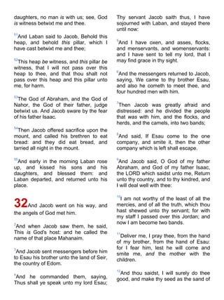 daughters, no man is with us; see, God
is witness betwixt me and thee.
51
And Laban said to Jacob, Behold this
heap, and behold this pillar, which I
have cast betwixt me and thee;
52
This heap be witness, and this pillar be
witness, that I will not pass over this
heap to thee, and that thou shalt not
pass over this heap and this pillar unto
me, for harm.
53
The God of Abraham, and the God of
Nahor, the God of their father, judge
betwixt us. And Jacob sware by the fear
of his father Isaac.
54
Then Jacob offered sacrifice upon the
mount, and called his brethren to eat
bread: and they did eat bread, and
tarried all night in the mount.
55
And early in the morning Laban rose
up, and kissed his sons and his
daughters, and blessed them: and
Laban departed, and returned unto his
place.
32And Jacob went on his way, and
the angels of God met him.
2
And when Jacob saw them, he said,
This is God's host: and he called the
name of that place Mahanaim.
3
And Jacob sent messengers before him
to Esau his brother unto the land of Seir,
the country of Edom.
4
And he commanded them, saying,
Thus shall ye speak unto my lord Esau;
Thy servant Jacob saith thus, I have
sojourned with Laban, and stayed there
until now:
5
And I have oxen, and asses, flocks,
and menservants, and womenservants:
and I have sent to tell my lord, that I
may find grace in thy sight.
6
And the messengers returned to Jacob,
saying, We came to thy brother Esau,
and also he cometh to meet thee, and
four hundred men with him.
7
Then Jacob was greatly afraid and
distressed: and he divided the people
that was with him, and the flocks, and
herds, and the camels, into two bands;
8
And said, If Esau come to the one
company, and smite it, then the other
company which is left shall escape.
9
And Jacob said, O God of my father
Abraham, and God of my father Isaac,
the LORD which saidst unto me, Return
unto thy country, and to thy kindred, and
I will deal well with thee:
10
I am not worthy of the least of all the
mercies, and of all the truth, which thou
hast shewed unto thy servant; for with
my staff I passed over this Jordan; and
now I am become two bands.
11
Deliver me, I pray thee, from the hand
of my brother, from the hand of Esau:
for I fear him, lest he will come and
smite me, and the mother with the
children.
12
And thou saidst, I will surely do thee
good, and make thy seed as the sand of
 