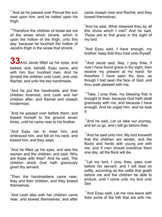 31
And as he passed over Penuel the sun
rose upon him, and he halted upon his
thigh.
32
Therefore the children of Israel eat not
of the sinew which shrank, which is
upon the hollow of the thigh, unto this
day: because he touched the hollow of
Jacob's thigh in the sinew that shrank.
33And Jacob lifted up his eyes, and
looked, and, behold, Esau came, and
with him four hundred men. And he
divided the children unto Leah, and unto
Rachel, and unto the two handmaids.
2
And he put the handmaids and their
children foremost, and Leah and her
children after, and Rachel and Joseph
hindermost.
3
And he passed over before them, and
bowed himself to the ground seven
times, until he came near to his brother.
4
And Esau ran to meet him, and
embraced him, and fell on his neck, and
kissed him: and they wept.
5
And he lifted up his eyes, and saw the
women and the children; and said, Who
are those with thee? And he said, The
children which God hath graciously
given thy servant.
6
Then the handmaidens came near,
they and their children, and they bowed
themselves.
7
And Leah also with her children came
near, and bowed themselves: and after
came Joseph near and Rachel, and they
bowed themselves.
8
And he said, What meanest thou by all
this drove which I met? And he said,
These are to find grace in the sight of
my lord.
9
And Esau said, I have enough, my
brother; keep that thou hast unto thyself.
10
And Jacob said, Nay, I pray thee, if
now I have found grace in thy sight, then
receive my present at my hand: for
therefore I have seen thy face, as
though I had seen the face of God, and
thou wast pleased with me.
11
Take, I pray thee, my blessing that is
brought to thee; because God hath dealt
graciously with me, and because I have
enough. And he urged him, and he took
it.
12
And he said, Let us take our journey,
and let us go, and I will go before thee.
13
And he said unto him, My lord knoweth
that the children are tender, and the
flocks and herds with young are with
me: and if men should overdrive them
one day, all the flock will die.
14
Let my lord, I pray thee, pass over
before his servant: and I will lead on
softly, according as the cattle that goeth
before me and the children be able to
endure, until I come unto my lord unto
Seir.
15
And Esau said, Let me now leave with
thee some of the folk that are with me.
 