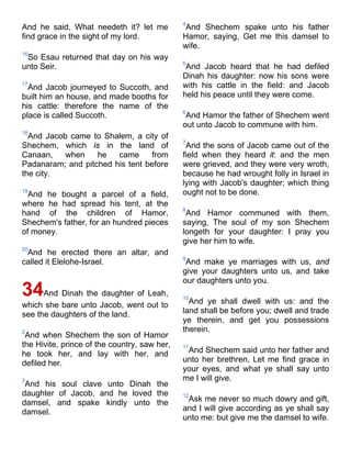And he said, What needeth it? let me
find grace in the sight of my lord.
16
So Esau returned that day on his way
unto Seir.
17
And Jacob journeyed to Succoth, and
built him an house, and made booths for
his cattle: therefore the name of the
place is called Succoth.
18
And Jacob came to Shalem, a city of
Shechem, which is in the land of
Canaan, when he came from
Padanaram; and pitched his tent before
the city.
19
And he bought a parcel of a field,
where he had spread his tent, at the
hand of the children of Hamor,
Shechem's father, for an hundred pieces
of money.
20
And he erected there an altar, and
called it Elelohe-Israel.
34And Dinah the daughter of Leah,
which she bare unto Jacob, went out to
see the daughters of the land.
2
And when Shechem the son of Hamor
the Hivite, prince of the country, saw her,
he took her, and lay with her, and
defiled her.
3
And his soul clave unto Dinah the
daughter of Jacob, and he loved the
damsel, and spake kindly unto the
damsel.
4
And Shechem spake unto his father
Hamor, saying, Get me this damsel to
wife.
5
And Jacob heard that he had defiled
Dinah his daughter: now his sons were
with his cattle in the field: and Jacob
held his peace until they were come.
6
And Hamor the father of Shechem went
out unto Jacob to commune with him.
7
And the sons of Jacob came out of the
field when they heard it: and the men
were grieved, and they were very wroth,
because he had wrought folly in Israel in
lying with Jacob's daughter; which thing
ought not to be done.
8
And Hamor communed with them,
saying, The soul of my son Shechem
longeth for your daughter: I pray you
give her him to wife.
9
And make ye marriages with us, and
give your daughters unto us, and take
our daughters unto you.
10
And ye shall dwell with us: and the
land shall be before you; dwell and trade
ye therein, and get you possessions
therein.
11
And Shechem said unto her father and
unto her brethren, Let me find grace in
your eyes, and what ye shall say unto
me I will give.
12
Ask me never so much dowry and gift,
and I will give according as ye shall say
unto me: but give me the damsel to wife.
 