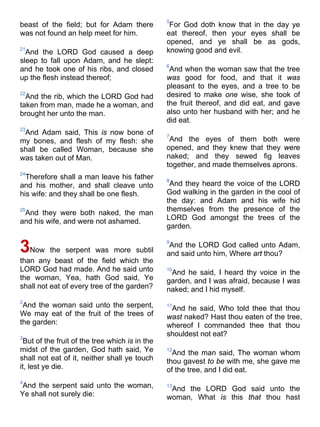 beast of the field; but for Adam there
was not found an help meet for him.
21
And the LORD God caused a deep
sleep to fall upon Adam, and he slept:
and he took one of his ribs, and closed
up the flesh instead thereof;
22
And the rib, which the LORD God had
taken from man, made he a woman, and
brought her unto the man.
23
And Adam said, This is now bone of
my bones, and flesh of my flesh: she
shall be called Woman, because she
was taken out of Man.
24
Therefore shall a man leave his father
and his mother, and shall cleave unto
his wife: and they shall be one flesh.
25
And they were both naked, the man
and his wife, and were not ashamed.
3Now the serpent was more subtil
than any beast of the field which the
LORD God had made. And he said unto
the woman, Yea, hath God said, Ye
shall not eat of every tree of the garden?
2
And the woman said unto the serpent,
We may eat of the fruit of the trees of
the garden:
3
But of the fruit of the tree which is in the
midst of the garden, God hath said, Ye
shall not eat of it, neither shall ye touch
it, lest ye die.
4
And the serpent said unto the woman,
Ye shall not surely die:
5
For God doth know that in the day ye
eat thereof, then your eyes shall be
opened, and ye shall be as gods,
knowing good and evil.
6
And when the woman saw that the tree
was good for food, and that it was
pleasant to the eyes, and a tree to be
desired to make one wise, she took of
the fruit thereof, and did eat, and gave
also unto her husband with her; and he
did eat.
7
And the eyes of them both were
opened, and they knew that they were
naked; and they sewed fig leaves
together, and made themselves aprons.
8
And they heard the voice of the LORD
God walking in the garden in the cool of
the day: and Adam and his wife hid
themselves from the presence of the
LORD God amongst the trees of the
garden.
9
And the LORD God called unto Adam,
and said unto him, Where art thou?
10
And he said, I heard thy voice in the
garden, and I was afraid, because I was
naked; and I hid myself.
11
And he said, Who told thee that thou
wast naked? Hast thou eaten of the tree,
whereof I commanded thee that thou
shouldest not eat?
12
And the man said, The woman whom
thou gavest to be with me, she gave me
of the tree, and I did eat.
13
And the LORD God said unto the
woman, What is this that thou hast
 