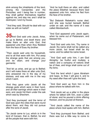 stink among the inhabitants of the land,
among the Canaanites and the
Perizzites: and I being few in number,
they shall gather themselves together
against me, and slay me; and I shall be
destroyed, I and my house.
31
And they said, Should he deal with our
sister as with an harlot?
35And God said unto Jacob, Arise,
go up to Bethel, and dwell there: and
make there an altar unto God, that
appeared unto thee when thou fleddest
from the face of Esau thy brother.
2
Then Jacob said unto his household,
and to all that were with him, Put away
the strange gods that are among you,
and be clean, and change your
garments:
3
And let us arise, and go up to Bethel;
and I will make there an altar unto God,
who answered me in the day of my
distress, and was with me in the way
which I went.
4
And they gave unto Jacob all the
strange gods which were in their hand,
and all their earrings which were in their
ears; and Jacob hid them under the oak
which was by Shechem.
5
And they journeyed: and the terror of
God was upon the cities that were round
about them, and they did not pursue
after the sons of Jacob.
6
So Jacob came to Luz, which is in the
land of Canaan, that is, Bethel, he and
all the people that were with him.
7
And he built there an altar, and called
the place Elbethel: because there God
appeared unto him, when he fled from
the face of his brother.
8
But Deborah Rebekah's nurse died,
and she was buried beneath Bethel
under an oak: and the name of it was
called Allonbachuth.
9
And God appeared unto Jacob again,
when he came out of Padanaram, and
blessed him.
10
And God said unto him, Thy name is
Jacob: thy name shall not be called any
more Jacob, but Israel shall be thy
name: and he called his name Israel.
11
And God said unto him, I am God
Almighty: be fruitful and multiply; a
nation and a company of nations shall
be of thee, and kings shall come out of
thy loins;
12
And the land which I gave Abraham
and Isaac, to thee I will give it, and to
thy seed after thee will I give the land.
13
And God went up from him in the
place where he talked with him.
14
And Jacob set up a pillar in the place
where he talked with him, even a pillar
of stone: and he poured a drink offering
thereon, and he poured oil thereon.
15
And Jacob called the name of the
place where God spake with him, Bethel.
16
And they journeyed from Bethel; and
there was but a little way to come to
 