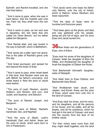 Ephrath: and Rachel travailed, and she
had hard labour.
17
And it came to pass, when she was in
hard labour, that the midwife said unto
her, Fear not; thou shalt have this son
also.
18
And it came to pass, as her soul was
in departing, (for she died) that she
called his name Benoni: but his father
called him Benjamin.
19
And Rachel died, and was buried in
the way to Ephrath, which is Bethlehem.
20
And Jacob set a pillar upon her grave:
that is the pillar of Rachel's grave unto
this day.
21
And Israel journeyed, and spread his
tent beyond the tower of Edar.
22
And it came to pass, when Israel dwelt
in that land, that Reuben went and lay
with Bilhah his father's concubine: and
Israel heard it. Now the sons of Jacob
were twelve:
23
The sons of Leah; Reuben, Jacob's
firstborn, and Simeon, and Levi, and
Judah, and Issachar, and Zebulun:
24
The sons of Rachel; Joseph, and
Benjamin:
25
And the sons of Bilhah, Rachel's
handmaid; Dan, and Naphtali:
26
And the sons of Zilpah, Leah's
handmaid; Gad, and Asher: these are
the sons of Jacob, which were born to
him in Padanaram.
27
And Jacob came unto Isaac his father
unto Mamre, unto the city of Arbah,
which is Hebron, where Abraham and
Isaac sojourned.
28
And the days of Isaac were an
hundred and fourscore years.
29
And Isaac gave up the ghost, and died,
and was gathered unto his people,
being old and full of days: and his sons
Esau and Jacob buried him.
36Now these are the generations of
Esau, who is Edom.
2
Esau took his wives of the daughters of
Canaan; Adah the daughter of Elon the
Hittite, and Aholibamah the daughter of
Anah the daughter of Zibeon the Hivite;
3
And Bashemath Ishmael's daughter,
sister of Nebajoth.
4
And Adah bare to Esau Eliphaz; and
Bashemath bare Reuel;
5
And Aholibamah bare Jeush, and
Jaalam, and Korah: these are the sons
of Esau, which were born unto him in
the land of Canaan.
6
And Esau took his wives, and his sons,
and his daughters, and all the persons
of his house, and his cattle, and all his
beasts, and all his substance, which he
had got in the land of Canaan; and went
into the country from the face of his
brother Jacob.
7
For their riches were more than that
they might dwell together; and the land
 