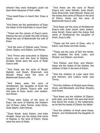 wherein they were strangers could not
bear them because of their cattle.
8
Thus dwelt Esau in mount Seir: Esau is
Edom.
9
And these are the generations of Esau
the father of the Edomites in mount Seir:
10
These are the names of Esau's sons;
Eliphaz the son of Adah the wife of Esau,
Reuel the son of Bashemath the wife of
Esau.
11
And the sons of Eliphaz were Teman,
Omar, Zepho, and Gatam, and Kenaz.
12
And Timna was concubine to Eliphaz
Esau's son; and she bare to Eliphaz
Amalek: these were the sons of Adah
Esau's wife.
13
And these are the sons of Reuel;
Nahath, and Zerah, Shammah, and
Mizzah: these were the sons of
Bashemath Esau's wife.
14
And these were the sons of
Aholibamah, the daughter of Anah the
daughter of Zibeon, Esau's wife: and
she bare to Esau Jeush, and Jaalam,
and Korah.
15
These were dukes of the sons of
Esau: the sons of Eliphaz the firstborn
son of Esau; duke Teman, duke Omar,
duke Zepho, duke Kenaz,
16
Duke Korah, duke Gatam, and duke
Amalek: these are the dukes that came
of Eliphaz in the land of Edom; these
were the sons of Adah.
17
And these are the sons of Reuel
Esau's son; duke Nahath, duke Zerah,
duke Shammah, duke Mizzah: these are
the dukes that came of Reuel in the land
of Edom; these are the sons of
Bashemath Esau's wife.
18
And these are the sons of Aholibamah
Esau's wife; duke Jeush, duke Jaalam,
duke Korah: these were the dukes that
came of Aholibamah the daughter of
Anah, Esau's wife.
19
These are the sons of Esau, who is
Edom, and these are their dukes.
20
These are the sons of Seir the Horite,
who inhabited the land; Lotan, and
Shobal, and Zibeon, and Anah,
21
And Dishon, and Ezer, and Dishan:
these are the dukes of the Horites, the
children of Seir in the land of Edom.
22
And the children of Lotan were Hori
and Hemam; and Lotan's sister was
Timna.
23
And the children of Shobal were these;
Alvan, and Manahath, and Ebal, Shepho,
and Onam.
24
And these are the children of Zibeon;
both Ajah, and Anah: this was that Anah
that found the mules in the wilderness,
as he fed the asses of Zibeon his father.
25
And the children of Anah were these;
Dishon, and Aholibamah the daughter of
Anah.
 