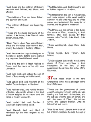 26
And these are the children of Dishon;
Hemdan, and Eshban, and Ithran, and
Cheran.
27
The children of Ezer are these; Bilhan,
and Zaavan, and Akan.
28
The children of Dishan are these; Uz,
and Aran.
29
These are the dukes that came of the
Horites; duke Lotan, duke Shobal, duke
Zibeon, duke Anah,
30
Duke Dishon, duke Ezer, duke Dishan:
these are the dukes that came of Hori,
among their dukes in the land of Seir.
31
And these are the kings that reigned in
the land of Edom, before there reigned
any king over the children of Israel.
32
And Bela the son of Beor reigned in
Edom: and the name of his city was
Dinhabah.
33
And Bela died, and Jobab the son of
Zerah of Bozrah reigned in his stead.
34
And Jobab died, and Husham of the
land of Temani reigned in his stead.
35
And Husham died, and Hadad the son
of Bedad, who smote Midian in the field
of Moab, reigned in his stead: and the
name of his city was Avith.
36
And Hadad died, and Samlah of
Masrekah reigned in his stead.
37
And Samlah died, and Saul of
Rehoboth by the river reigned in his
stead.
38
And Saul died, and Baalhanan the son
of Achbor reigned in his stead.
39
And Baalhanan the son of Achbor died,
and Hadar reigned in his stead: and the
name of his city was Pau; and his wife's
name was Mehetabel, the daughter of
Matred, the daughter of Mezahab.
40
And these are the names of the dukes
that came of Esau, according to their
families, after their places, by their
names; duke Timnah, duke Alvah, duke
Jetheth,
41
Duke Aholibamah, duke Elah, duke
Pinon,
42
Duke Kenaz, duke Teman, duke
Mibzar,
43
Duke Magdiel, duke Iram: these be the
dukes of Edom, according to their
habitations in the land of their
possession: he is Esau the father of the
Edomites.
37And Jacob dwelt in the land
wherein his father was a stranger, in the
land of Canaan.
2
These are the generations of Jacob.
Joseph, being seventeen years old, was
feeding the flock with his brethren; and
the lad was with the sons of Bilhah, and
with the sons of Zilpah, his father's
wives: and Joseph brought unto his
father their evil report.
3
Now Israel loved Joseph more than all
his children, because he was the son of
 