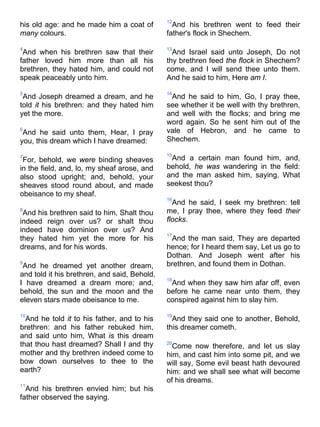 his old age: and he made him a coat of
many colours.
4
And when his brethren saw that their
father loved him more than all his
brethren, they hated him, and could not
speak peaceably unto him.
5
And Joseph dreamed a dream, and he
told it his brethren: and they hated him
yet the more.
6
And he said unto them, Hear, I pray
you, this dream which I have dreamed:
7
For, behold, we were binding sheaves
in the field, and, lo, my sheaf arose, and
also stood upright; and, behold, your
sheaves stood round about, and made
obeisance to my sheaf.
8
And his brethren said to him, Shalt thou
indeed reign over us? or shalt thou
indeed have dominion over us? And
they hated him yet the more for his
dreams, and for his words.
9
And he dreamed yet another dream,
and told it his brethren, and said, Behold,
I have dreamed a dream more; and,
behold, the sun and the moon and the
eleven stars made obeisance to me.
10
And he told it to his father, and to his
brethren: and his father rebuked him,
and said unto him, What is this dream
that thou hast dreamed? Shall I and thy
mother and thy brethren indeed come to
bow down ourselves to thee to the
earth?
11
And his brethren envied him; but his
father observed the saying.
12
And his brethren went to feed their
father's flock in Shechem.
13
And Israel said unto Joseph, Do not
thy brethren feed the flock in Shechem?
come, and I will send thee unto them.
And he said to him, Here am I.
14
And he said to him, Go, I pray thee,
see whether it be well with thy brethren,
and well with the flocks; and bring me
word again. So he sent him out of the
vale of Hebron, and he came to
Shechem.
15
And a certain man found him, and,
behold, he was wandering in the field:
and the man asked him, saying, What
seekest thou?
16
And he said, I seek my brethren: tell
me, I pray thee, where they feed their
flocks.
17
And the man said, They are departed
hence; for I heard them say, Let us go to
Dothan. And Joseph went after his
brethren, and found them in Dothan.
18
And when they saw him afar off, even
before he came near unto them, they
conspired against him to slay him.
19
And they said one to another, Behold,
this dreamer cometh.
20
Come now therefore, and let us slay
him, and cast him into some pit, and we
will say, Some evil beast hath devoured
him: and we shall see what will become
of his dreams.
 