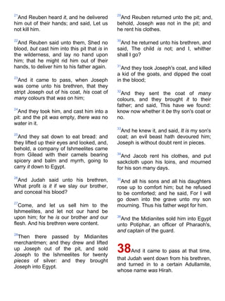 21
And Reuben heard it, and he delivered
him out of their hands; and said, Let us
not kill him.
22
And Reuben said unto them, Shed no
blood, but cast him into this pit that is in
the wilderness, and lay no hand upon
him; that he might rid him out of their
hands, to deliver him to his father again.
23
And it came to pass, when Joseph
was come unto his brethren, that they
stript Joseph out of his coat, his coat of
many colours that was on him;
24
And they took him, and cast him into a
pit: and the pit was empty, there was no
water in it.
25
And they sat down to eat bread: and
they lifted up their eyes and looked, and,
behold, a company of Ishmeelites came
from Gilead with their camels bearing
spicery and balm and myrrh, going to
carry it down to Egypt.
26
And Judah said unto his brethren,
What profit is it if we slay our brother,
and conceal his blood?
27
Come, and let us sell him to the
Ishmeelites, and let not our hand be
upon him; for he is our brother and our
flesh. And his brethren were content.
28
Then there passed by Midianites
merchantmen; and they drew and lifted
up Joseph out of the pit, and sold
Joseph to the Ishmeelites for twenty
pieces of silver: and they brought
Joseph into Egypt.
29
And Reuben returned unto the pit; and,
behold, Joseph was not in the pit; and
he rent his clothes.
30
And he returned unto his brethren, and
said, The child is not; and I, whither
shall I go?
31
And they took Joseph's coat, and killed
a kid of the goats, and dipped the coat
in the blood;
32
And they sent the coat of many
colours, and they brought it to their
father; and said, This have we found:
know now whether it be thy son's coat or
no.
33
And he knew it, and said, It is my son's
coat; an evil beast hath devoured him;
Joseph is without doubt rent in pieces.
34
And Jacob rent his clothes, and put
sackcloth upon his loins, and mourned
for his son many days.
35
And all his sons and all his daughters
rose up to comfort him; but he refused
to be comforted; and he said, For I will
go down into the grave unto my son
mourning. Thus his father wept for him.
36
And the Midianites sold him into Egypt
unto Potiphar, an officer of Pharaoh's,
and captain of the guard.
38And it came to pass at that time,
that Judah went down from his brethren,
and turned in to a certain Adullamite,
whose name was Hirah.
 