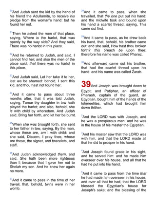 20
And Judah sent the kid by the hand of
his friend the Adullamite, to receive his
pledge from the woman's hand: but he
found her not.
21
Then he asked the men of that place,
saying, Where is the harlot, that was
openly by the way side? And they said,
There was no harlot in this place.
22
And he returned to Judah, and said, I
cannot find her; and also the men of the
place said, that there was no harlot in
this place.
23
And Judah said, Let her take it to her,
lest we be shamed: behold, I sent this
kid, and thou hast not found her.
24
And it came to pass about three
months after, that it was told Judah,
saying, Tamar thy daughter in law hath
played the harlot; and also, behold, she
is with child by whoredom. And Judah
said, Bring her forth, and let her be burnt.
25
When she was brought forth, she sent
to her father in law, saying, By the man,
whose these are, am I with child: and
she said, Discern, I pray thee, whose
are these, the signet, and bracelets, and
staff.
26
And Judah acknowledged them, and
said, She hath been more righteous
than I; because that I gave her not to
Shelah my son. And he knew her again
no more.
27
And it came to pass in the time of her
travail, that, behold, twins were in her
womb.
28
And it came to pass, when she
travailed, that the one put out his hand:
and the midwife took and bound upon
his hand a scarlet thread, saying, This
came out first.
29
And it came to pass, as he drew back
his hand, that, behold, his brother came
out: and she said, How hast thou broken
forth? this breach be upon thee:
therefore his name was called Pharez.
30
And afterward came out his brother,
that had the scarlet thread upon his
hand: and his name was called Zarah.
39And Joseph was brought down to
Egypt; and Potiphar, an officer of
Pharaoh, captain of the guard, an
Egyptian, bought him of the hands of the
Ishmeelites, which had brought him
down thither.
2
And the LORD was with Joseph, and
he was a prosperous man; and he was
in the house of his master the Egyptian.
3
And his master saw that the LORD was
with him, and that the LORD made all
that he did to prosper in his hand.
4
And Joseph found grace in his sight,
and he served him: and he made him
overseer over his house, and all that he
had he put into his hand.
5
And it came to pass from the time that
he had made him overseer in his house,
and over all that he had, that the LORD
blessed the Egyptian's house for
Joseph's sake; and the blessing of the
 