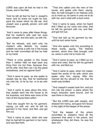 LORD was upon all that he had in the
house, and in the field.
6
And he left all that he had in Joseph's
hand; and he knew not ought he had,
save the bread which he did eat. And
Joseph was a goodly person, and well
favoured.
7
And it came to pass after these things,
that his master's wife cast her eyes
upon Joseph; and she said, Lie with me.
8
But he refused, and said unto his
master's wife, Behold, my master
wotteth not what is with me in the house,
and he hath committed all that he hath
to my hand;
9
There is none greater in this house
than I; neither hath he kept back any
thing from me but thee, because thou
art his wife: how then can I do this great
wickedness, and sin against God?
10
And it came to pass, as she spake to
Joseph day by day, that he hearkened
not unto her, to lie by her, or to be with
her.
11
And it came to pass about this time,
that Joseph went into the house to do
his business; and there was none of the
men of the house there within.
12
And she caught him by his garment,
saying, Lie with me: and he left his
garment in her hand, and fled, and got
him out.
13
And it came to pass, when she saw
that he had left his garment in her hand,
and was fled forth,
14
That she called unto the men of her
house, and spake unto them, saying,
See, he hath brought in an Hebrew unto
us to mock us; he came in unto me to lie
with me, and I cried with a loud voice:
15
And it came to pass, when he heard
that I lifted up my voice and cried, that
he left his garment with me, and fled,
and got him out.
16
And she laid up his garment by her,
until his lord came home.
17
And she spake unto him according to
these words, saying, The Hebrew
servant, which thou hast brought unto
us, came in unto me to mock me:
18
And it came to pass, as I lifted up my
voice and cried, that he left his garment
with me, and fled out.
19
And it came to pass, when his master
heard the words of his wife, which she
spake unto him, saying, After this
manner did thy servant to me; that his
wrath was kindled.
20
And Joseph's master took him, and put
him into the prison, a place where the
king's prisoners were bound: and he
was there in the prison.
21
But the LORD was with Joseph, and
shewed him mercy, and gave him favour
in the sight of the keeper of the prison.
22
And the keeper of the prison
committed to Joseph's hand all the
prisoners that were in the prison; and
whatsoever they did there, he was the
doer of it.
 