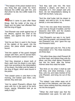 23
The keeper of the prison looked not to
any thing that was under his hand;
because the LORD was with him, and
that which he did, the LORD made it to
prosper.
40And it came to pass after these
things, that the butler of the king of
Egypt and his baker had offended their
lord the king of Egypt.
2
And Pharaoh was wroth against two of
his officers, against the chief of the
butlers, and against the chief of the
bakers.
3
And he put them in ward in the house
of the captain of the guard, into the
prison, the place where Joseph was
bound.
4
And the captain of the guard charged
Joseph with them, and he served them:
and they continued a season in ward.
5
And they dreamed a dream both of
them, each man his dream in one night,
each man according to the interpretation
of his dream, the butler and the baker of
the king of Egypt, which were bound in
the prison.
6
And Joseph came in unto them in the
morning, and looked upon them, and,
behold, they were sad.
7
And he asked Pharaoh's officers that
were with him in the ward of his lord's
house, saying, Wherefore look ye so
sadly to day?
8
And they said unto him, We have
dreamed a dream, and there is no
interpreter of it. And Joseph said unto
them, Do not interpretations belong to
God? tell me them, I pray you.
9
And the chief butler told his dream to
Joseph, and said to him, In my dream,
behold, a vine was before me;
10
And in the vine were three branches:
and it was as though it budded, and her
blossoms shot forth; and the clusters
thereof brought forth ripe grapes:
11
And Pharaoh's cup was in my hand:
and I took the grapes, and pressed them
into Pharaoh's cup, and I gave the cup
into Pharaoh's hand.
12
And Joseph said unto him, This is the
interpretation of it: The three branches
are three days:
13
Yet within three days shall Pharaoh lift
up thine head, and restore thee unto thy
place: and thou shalt deliver Pharaoh's
cup into his hand, after the former
manner when thou wast his butler.
14
But think on me when it shall be well
with thee, and shew kindness, I pray
thee, unto me, and make mention of me
unto Pharaoh, and bring me out of this
house:
15
For indeed I was stolen away out of
the land of the Hebrews: and here also
have I done nothing that they should put
me into the dungeon.
16
When the chief baker saw that the
interpretation was good, he said unto
 