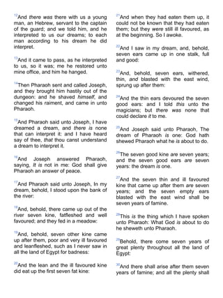 12
And there was there with us a young
man, an Hebrew, servant to the captain
of the guard; and we told him, and he
interpreted to us our dreams; to each
man according to his dream he did
interpret.
13
And it came to pass, as he interpreted
to us, so it was; me he restored unto
mine office, and him he hanged.
14
Then Pharaoh sent and called Joseph,
and they brought him hastily out of the
dungeon: and he shaved himself, and
changed his raiment, and came in unto
Pharaoh.
15
And Pharaoh said unto Joseph, I have
dreamed a dream, and there is none
that can interpret it: and I have heard
say of thee, that thou canst understand
a dream to interpret it.
16
And Joseph answered Pharaoh,
saying, It is not in me: God shall give
Pharaoh an answer of peace.
17
And Pharaoh said unto Joseph, In my
dream, behold, I stood upon the bank of
the river:
18
And, behold, there came up out of the
river seven kine, fatfleshed and well
favoured; and they fed in a meadow:
19
And, behold, seven other kine came
up after them, poor and very ill favoured
and leanfleshed, such as I never saw in
all the land of Egypt for badness:
20
And the lean and the ill favoured kine
did eat up the first seven fat kine:
21
And when they had eaten them up, it
could not be known that they had eaten
them; but they were still ill favoured, as
at the beginning. So I awoke.
22
And I saw in my dream, and, behold,
seven ears came up in one stalk, full
and good:
23
And, behold, seven ears, withered,
thin, and blasted with the east wind,
sprung up after them:
24
And the thin ears devoured the seven
good ears: and I told this unto the
magicians; but there was none that
could declare it to me.
25
And Joseph said unto Pharaoh, The
dream of Pharaoh is one: God hath
shewed Pharaoh what he is about to do.
26
The seven good kine are seven years;
and the seven good ears are seven
years: the dream is one.
27
And the seven thin and ill favoured
kine that came up after them are seven
years; and the seven empty ears
blasted with the east wind shall be
seven years of famine.
28
This is the thing which I have spoken
unto Pharaoh: What God is about to do
he sheweth unto Pharaoh.
29
Behold, there come seven years of
great plenty throughout all the land of
Egypt:
30
And there shall arise after them seven
years of famine; and all the plenty shall
 