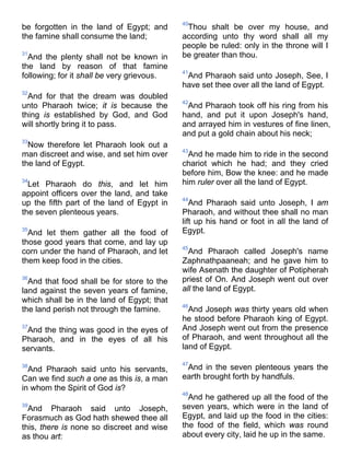 be forgotten in the land of Egypt; and
the famine shall consume the land;
31
And the plenty shall not be known in
the land by reason of that famine
following; for it shall be very grievous.
32
And for that the dream was doubled
unto Pharaoh twice; it is because the
thing is established by God, and God
will shortly bring it to pass.
33
Now therefore let Pharaoh look out a
man discreet and wise, and set him over
the land of Egypt.
34
Let Pharaoh do this, and let him
appoint officers over the land, and take
up the fifth part of the land of Egypt in
the seven plenteous years.
35
And let them gather all the food of
those good years that come, and lay up
corn under the hand of Pharaoh, and let
them keep food in the cities.
36
And that food shall be for store to the
land against the seven years of famine,
which shall be in the land of Egypt; that
the land perish not through the famine.
37
And the thing was good in the eyes of
Pharaoh, and in the eyes of all his
servants.
38
And Pharaoh said unto his servants,
Can we find such a one as this is, a man
in whom the Spirit of God is?
39
And Pharaoh said unto Joseph,
Forasmuch as God hath shewed thee all
this, there is none so discreet and wise
as thou art:
40
Thou shalt be over my house, and
according unto thy word shall all my
people be ruled: only in the throne will I
be greater than thou.
41
And Pharaoh said unto Joseph, See, I
have set thee over all the land of Egypt.
42
And Pharaoh took off his ring from his
hand, and put it upon Joseph's hand,
and arrayed him in vestures of fine linen,
and put a gold chain about his neck;
43
And he made him to ride in the second
chariot which he had; and they cried
before him, Bow the knee: and he made
him ruler over all the land of Egypt.
44
And Pharaoh said unto Joseph, I am
Pharaoh, and without thee shall no man
lift up his hand or foot in all the land of
Egypt.
45
And Pharaoh called Joseph's name
Zaphnathpaaneah; and he gave him to
wife Asenath the daughter of Potipherah
priest of On. And Joseph went out over
all the land of Egypt.
46
And Joseph was thirty years old when
he stood before Pharaoh king of Egypt.
And Joseph went out from the presence
of Pharaoh, and went throughout all the
land of Egypt.
47
And in the seven plenteous years the
earth brought forth by handfuls.
48
And he gathered up all the food of the
seven years, which were in the land of
Egypt, and laid up the food in the cities:
the food of the field, which was round
about every city, laid he up in the same.
 