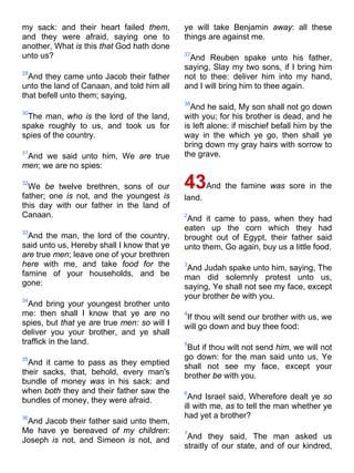 my sack: and their heart failed them,
and they were afraid, saying one to
another, What is this that God hath done
unto us?
29
And they came unto Jacob their father
unto the land of Canaan, and told him all
that befell unto them; saying,
30
The man, who is the lord of the land,
spake roughly to us, and took us for
spies of the country.
31
And we said unto him, We are true
men; we are no spies:
32
We be twelve brethren, sons of our
father; one is not, and the youngest is
this day with our father in the land of
Canaan.
33
And the man, the lord of the country,
said unto us, Hereby shall I know that ye
are true men; leave one of your brethren
here with me, and take food for the
famine of your households, and be
gone:
34
And bring your youngest brother unto
me: then shall I know that ye are no
spies, but that ye are true men: so will I
deliver you your brother, and ye shall
traffick in the land.
35
And it came to pass as they emptied
their sacks, that, behold, every man's
bundle of money was in his sack: and
when both they and their father saw the
bundles of money, they were afraid.
36
And Jacob their father said unto them,
Me have ye bereaved of my children:
Joseph is not, and Simeon is not, and
ye will take Benjamin away: all these
things are against me.
37
And Reuben spake unto his father,
saying, Slay my two sons, if I bring him
not to thee: deliver him into my hand,
and I will bring him to thee again.
38
And he said, My son shall not go down
with you; for his brother is dead, and he
is left alone: if mischief befall him by the
way in the which ye go, then shall ye
bring down my gray hairs with sorrow to
the grave.
43And the famine was sore in the
land.
2
And it came to pass, when they had
eaten up the corn which they had
brought out of Egypt, their father said
unto them, Go again, buy us a little food.
3
And Judah spake unto him, saying, The
man did solemnly protest unto us,
saying, Ye shall not see my face, except
your brother be with you.
4
If thou wilt send our brother with us, we
will go down and buy thee food:
5
But if thou wilt not send him, we will not
go down: for the man said unto us, Ye
shall not see my face, except your
brother be with you.
6
And Israel said, Wherefore dealt ye so
ill with me, as to tell the man whether ye
had yet a brother?
7
And they said, The man asked us
straitly of our state, and of our kindred,
 