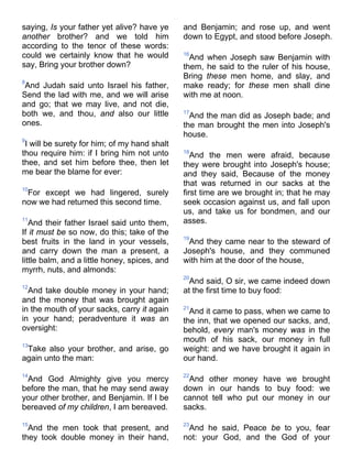 saying, Is your father yet alive? have ye
another brother? and we told him
according to the tenor of these words:
could we certainly know that he would
say, Bring your brother down?
8
And Judah said unto Israel his father,
Send the lad with me, and we will arise
and go; that we may live, and not die,
both we, and thou, and also our little
ones.
9
I will be surety for him; of my hand shalt
thou require him: if I bring him not unto
thee, and set him before thee, then let
me bear the blame for ever:
10
For except we had lingered, surely
now we had returned this second time.
11
And their father Israel said unto them,
If it must be so now, do this; take of the
best fruits in the land in your vessels,
and carry down the man a present, a
little balm, and a little honey, spices, and
myrrh, nuts, and almonds:
12
And take double money in your hand;
and the money that was brought again
in the mouth of your sacks, carry it again
in your hand; peradventure it was an
oversight:
13
Take also your brother, and arise, go
again unto the man:
14
And God Almighty give you mercy
before the man, that he may send away
your other brother, and Benjamin. If I be
bereaved of my children, I am bereaved.
15
And the men took that present, and
they took double money in their hand,
and Benjamin; and rose up, and went
down to Egypt, and stood before Joseph.
16
And when Joseph saw Benjamin with
them, he said to the ruler of his house,
Bring these men home, and slay, and
make ready; for these men shall dine
with me at noon.
17
And the man did as Joseph bade; and
the man brought the men into Joseph's
house.
18
And the men were afraid, because
they were brought into Joseph's house;
and they said, Because of the money
that was returned in our sacks at the
first time are we brought in; that he may
seek occasion against us, and fall upon
us, and take us for bondmen, and our
asses.
19
And they came near to the steward of
Joseph's house, and they communed
with him at the door of the house,
20
And said, O sir, we came indeed down
at the first time to buy food:
21
And it came to pass, when we came to
the inn, that we opened our sacks, and,
behold, every man's money was in the
mouth of his sack, our money in full
weight: and we have brought it again in
our hand.
22
And other money have we brought
down in our hands to buy food: we
cannot tell who put our money in our
sacks.
23
And he said, Peace be to you, fear
not: your God, and the God of your
 