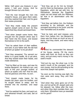 father, hath given you treasure in your
sacks: I had your money. And he
brought Simeon out unto them.
24
And the man brought the men into
Joseph's house, and gave them water,
and they washed their feet; and he gave
their asses provender.
25
And they made ready the present
against Joseph came at noon: for they
heard that they should eat bread there.
26
And when Joseph came home, they
brought him the present which was in
their hand into the house, and bowed
themselves to him to the earth.
27
And he asked them of their welfare,
and said, Is your father well, the old man
of whom ye spake? Is he yet alive?
28
And they answered, Thy servant our
father is in good health, he is yet alive.
And they bowed down their heads, and
made obeisance.
29
And he lifted up his eyes, and saw his
brother Benjamin, his mother's son, and
said, Is this your younger brother, of
whom ye spake unto me? And he said,
God be gracious unto thee, my son.
30
And Joseph made haste; for his
bowels did yearn upon his brother: and
he sought where to weep; and he
entered into his chamber, and wept
there.
31
And he washed his face, and went out,
and refrained himself, and said, Set on
bread.
32
And they set on for him by himself,
and for them by themselves, and for the
Egyptians, which did eat with him, by
themselves: because the Egyptians
might not eat bread with the Hebrews;
for that is an abomination unto the
Egyptians.
33
And they sat before him, the firstborn
according to his birthright, and the
youngest according to his youth: and the
men marvelled one at another.
34
And he took and sent messes unto
them from before him: but Benjamin's
mess was five times so much as any of
theirs. And they drank, and were merry
with him.
44And he commanded the steward
of his house, saying, Fill the men's
sacks with food, as much as they can
carry, and put every man's money in his
sack's mouth.
2
And put my cup, the silver cup, in the
sack's mouth of the youngest, and his
corn money. And he did according to the
word that Joseph had spoken.
3
As soon as the morning was light, the
men were sent away, they and their
asses.
4
And when they were gone out of the
city, and not yet far off, Joseph said unto
his steward, Up, follow after the men;
and when thou dost overtake them, say
unto them, Wherefore have ye rewarded
evil for good?
 