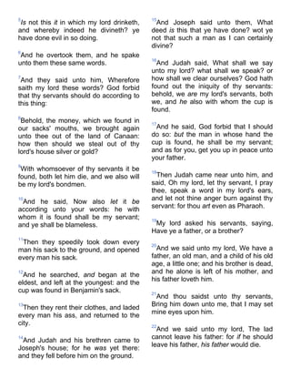 5
Is not this it in which my lord drinketh,
and whereby indeed he divineth? ye
have done evil in so doing.
6
And he overtook them, and he spake
unto them these same words.
7
And they said unto him, Wherefore
saith my lord these words? God forbid
that thy servants should do according to
this thing:
8
Behold, the money, which we found in
our sacks' mouths, we brought again
unto thee out of the land of Canaan:
how then should we steal out of thy
lord's house silver or gold?
9
With whomsoever of thy servants it be
found, both let him die, and we also will
be my lord's bondmen.
10
And he said, Now also let it be
according unto your words: he with
whom it is found shall be my servant;
and ye shall be blameless.
11
Then they speedily took down every
man his sack to the ground, and opened
every man his sack.
12
And he searched, and began at the
eldest, and left at the youngest: and the
cup was found in Benjamin's sack.
13
Then they rent their clothes, and laded
every man his ass, and returned to the
city.
14
And Judah and his brethren came to
Joseph's house; for he was yet there:
and they fell before him on the ground.
15
And Joseph said unto them, What
deed is this that ye have done? wot ye
not that such a man as I can certainly
divine?
16
And Judah said, What shall we say
unto my lord? what shall we speak? or
how shall we clear ourselves? God hath
found out the iniquity of thy servants:
behold, we are my lord's servants, both
we, and he also with whom the cup is
found.
17
And he said, God forbid that I should
do so: but the man in whose hand the
cup is found, he shall be my servant;
and as for you, get you up in peace unto
your father.
18
Then Judah came near unto him, and
said, Oh my lord, let thy servant, I pray
thee, speak a word in my lord's ears,
and let not thine anger burn against thy
servant: for thou art even as Pharaoh.
19
My lord asked his servants, saying,
Have ye a father, or a brother?
20
And we said unto my lord, We have a
father, an old man, and a child of his old
age, a little one; and his brother is dead,
and he alone is left of his mother, and
his father loveth him.
21
And thou saidst unto thy servants,
Bring him down unto me, that I may set
mine eyes upon him.
22
And we said unto my lord, The lad
cannot leave his father: for if he should
leave his father, his father would die.
 