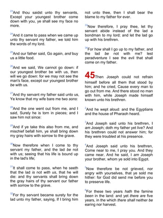 23
And thou saidst unto thy servants,
Except your youngest brother come
down with you, ye shall see my face no
more.
24
And it came to pass when we came up
unto thy servant my father, we told him
the words of my lord.
25
And our father said, Go again, and buy
us a little food.
26
And we said, We cannot go down: if
our youngest brother be with us, then
will we go down: for we may not see the
man's face, except our youngest brother
be with us.
27
And thy servant my father said unto us,
Ye know that my wife bare me two sons:
28
And the one went out from me, and I
said, Surely he is torn in pieces; and I
saw him not since:
29
And if ye take this also from me, and
mischief befall him, ye shall bring down
my gray hairs with sorrow to the grave.
30
Now therefore when I come to thy
servant my father, and the lad be not
with us; seeing that his life is bound up
in the lad's life;
31
It shall come to pass, when he seeth
that the lad is not with us, that he will
die: and thy servants shall bring down
the gray hairs of thy servant our father
with sorrow to the grave.
32
For thy servant became surety for the
lad unto my father, saying, If I bring him
not unto thee, then I shall bear the
blame to my father for ever.
33
Now therefore, I pray thee, let thy
servant abide instead of the lad a
bondman to my lord; and let the lad go
up with his brethren.
34
For how shall I go up to my father, and
the lad be not with me? lest
peradventure I see the evil that shall
come on my father.
45Then Joseph could not refrain
himself before all them that stood by
him; and he cried, Cause every man to
go out from me. And there stood no man
with him, while Joseph made himself
known unto his brethren.
2
And he wept aloud: and the Egyptians
and the house of Pharaoh heard.
3
And Joseph said unto his brethren, I
am Joseph; doth my father yet live? And
his brethren could not answer him; for
they were troubled at his presence.
4
And Joseph said unto his brethren,
Come near to me, I pray you. And they
came near. And he said, I am Joseph
your brother, whom ye sold into Egypt.
5
Now therefore be not grieved, nor
angry with yourselves, that ye sold me
hither: for God did send me before you
to preserve life.
6
For these two years hath the famine
been in the land: and yet there are five
years, in the which there shall neither be
earing nor harvest.
 