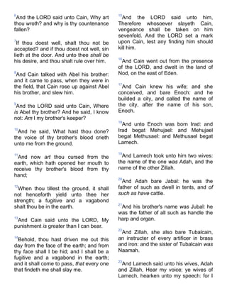 6
And the LORD said unto Cain, Why art
thou wroth? and why is thy countenance
fallen?
7
If thou doest well, shalt thou not be
accepted? and if thou doest not well, sin
lieth at the door. And unto thee shall be
his desire, and thou shalt rule over him.
8
And Cain talked with Abel his brother:
and it came to pass, when they were in
the field, that Cain rose up against Abel
his brother, and slew him.
9
And the LORD said unto Cain, Where
is Abel thy brother? And he said, I know
not: Am I my brother's keeper?
10
And he said, What hast thou done?
the voice of thy brother's blood crieth
unto me from the ground.
11
And now art thou cursed from the
earth, which hath opened her mouth to
receive thy brother's blood from thy
hand;
12
When thou tillest the ground, it shall
not henceforth yield unto thee her
strength; a fugitive and a vagabond
shalt thou be in the earth.
13
And Cain said unto the LORD, My
punishment is greater than I can bear.
14
Behold, thou hast driven me out this
day from the face of the earth; and from
thy face shall I be hid; and I shall be a
fugitive and a vagabond in the earth;
and it shall come to pass, that every one
that findeth me shall slay me.
15
And the LORD said unto him,
Therefore whosoever slayeth Cain,
vengeance shall be taken on him
sevenfold. And the LORD set a mark
upon Cain, lest any finding him should
kill him.
16
And Cain went out from the presence
of the LORD, and dwelt in the land of
Nod, on the east of Eden.
17
And Cain knew his wife; and she
conceived, and bare Enoch: and he
builded a city, and called the name of
the city, after the name of his son,
Enoch.
18
And unto Enoch was born Irad: and
Irad begat Mehujael: and Mehujael
begat Methusael: and Methusael begat
Lamech.
19
And Lamech took unto him two wives:
the name of the one was Adah, and the
name of the other Zillah.
20
And Adah bare Jabal: he was the
father of such as dwell in tents, and of
such as have cattle.
21
And his brother's name was Jubal: he
was the father of all such as handle the
harp and organ.
22
And Zillah, she also bare Tubalcain,
an instructer of every artificer in brass
and iron: and the sister of Tubalcain was
Naamah.
23
And Lamech said unto his wives, Adah
and Zillah, Hear my voice; ye wives of
Lamech, hearken unto my speech: for I
 