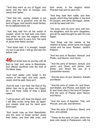 25
And they went up out of Egypt, and
came into the land of Canaan unto
Jacob their father,
26
And told him, saying, Joseph is yet
alive, and he is governor over all the
land of Egypt. And Jacob's heart fainted,
for he believed them not.
27
And they told him all the words of
Joseph, which he had said unto them:
and when he saw the wagons which
Joseph had sent to carry him, the spirit
of Jacob their father revived:
28
And Israel said, It is enough; Joseph
my son is yet alive: I will go and see him
before I die.
46And Israel took his journey with all
that he had, and came to Beersheba,
and offered sacrifices unto the God of
his father Isaac.
2
And God spake unto Israel in the
visions of the night, and said, Jacob,
Jacob. And he said, Here am I.
3
And he said, I am God, the God of thy
father: fear not to go down into Egypt;
for I will there make of thee a great
nation:
4
I will go down with thee into Egypt; and
I will also surely bring thee up again:
and Joseph shall put his hand upon
thine eyes.
5
And Jacob rose up from Beersheba:
and the sons of Israel carried Jacob
their father, and their little ones, and
their wives, in the wagons which
Pharaoh had sent to carry him.
6
And they took their cattle, and their
goods, which they had gotten in the land
of Canaan, and came into Egypt, Jacob,
and all his seed with him:
7
His sons, and his sons' sons with him,
his daughters, and his sons' daughters,
and all his seed brought he with him into
Egypt.
8
And these are the names of the
children of Israel, which came into Egypt,
Jacob and his sons: Reuben, Jacob's
firstborn.
9
And the sons of Reuben; Hanoch, and
Phallu, and Hezron, and Carmi.
10
And the sons of Simeon; Jemuel, and
Jamin, and Ohad, and Jachin, and
Zohar, and Shaul the son of a
Canaanitish woman.
11
And the sons of Levi; Gershon, Kohath,
and Merari.
12
And the sons of Judah; Er, and Onan,
and Shelah, and Pharez, and Zerah: but
Er and Onan died in the land of Canaan.
And the sons of Pharez were Hezron
and Hamul.
13
And the sons of Issachar; Tola, and
Phuvah, and Job, and Shimron.
14
And the sons of Zebulun; Sered, and
Elon, and Jahleel.
15
These be the sons of Leah, which she
bare unto Jacob in Padanaram, with his
 