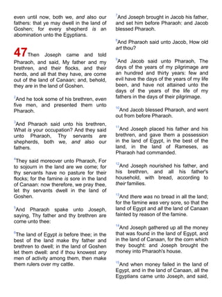 even until now, both we, and also our
fathers: that ye may dwell in the land of
Goshen; for every shepherd is an
abomination unto the Egyptians.
47Then Joseph came and told
Pharaoh, and said, My father and my
brethren, and their flocks, and their
herds, and all that they have, are come
out of the land of Canaan; and, behold,
they are in the land of Goshen.
2
And he took some of his brethren, even
five men, and presented them unto
Pharaoh.
3
And Pharaoh said unto his brethren,
What is your occupation? And they said
unto Pharaoh, Thy servants are
shepherds, both we, and also our
fathers.
4
They said moreover unto Pharaoh, For
to sojourn in the land are we come; for
thy servants have no pasture for their
flocks; for the famine is sore in the land
of Canaan: now therefore, we pray thee,
let thy servants dwell in the land of
Goshen.
5
And Pharaoh spake unto Joseph,
saying, Thy father and thy brethren are
come unto thee:
6
The land of Egypt is before thee; in the
best of the land make thy father and
brethren to dwell; in the land of Goshen
let them dwell: and if thou knowest any
men of activity among them, then make
them rulers over my cattle.
7
And Joseph brought in Jacob his father,
and set him before Pharaoh: and Jacob
blessed Pharaoh.
8
And Pharaoh said unto Jacob, How old
art thou?
9
And Jacob said unto Pharaoh, The
days of the years of my pilgrimage are
an hundred and thirty years: few and
evil have the days of the years of my life
been, and have not attained unto the
days of the years of the life of my
fathers in the days of their pilgrimage.
10
And Jacob blessed Pharaoh, and went
out from before Pharaoh.
11
And Joseph placed his father and his
brethren, and gave them a possession
in the land of Egypt, in the best of the
land, in the land of Rameses, as
Pharaoh had commanded.
12
And Joseph nourished his father, and
his brethren, and all his father's
household, with bread, according to
their families.
13
And there was no bread in all the land;
for the famine was very sore, so that the
land of Egypt and all the land of Canaan
fainted by reason of the famine.
14
And Joseph gathered up all the money
that was found in the land of Egypt, and
in the land of Canaan, for the corn which
they bought: and Joseph brought the
money into Pharaoh's house.
15
And when money failed in the land of
Egypt, and in the land of Canaan, all the
Egyptians came unto Joseph, and said,
 