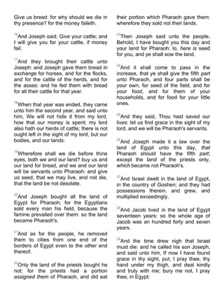Give us bread: for why should we die in
thy presence? for the money faileth.
16
And Joseph said, Give your cattle; and
I will give you for your cattle, if money
fail.
17
And they brought their cattle unto
Joseph: and Joseph gave them bread in
exchange for horses, and for the flocks,
and for the cattle of the herds, and for
the asses: and he fed them with bread
for all their cattle for that year.
18
When that year was ended, they came
unto him the second year, and said unto
him, We will not hide it from my lord,
how that our money is spent; my lord
also hath our herds of cattle; there is not
ought left in the sight of my lord, but our
bodies, and our lands:
19
Wherefore shall we die before thine
eyes, both we and our land? buy us and
our land for bread, and we and our land
will be servants unto Pharaoh: and give
us seed, that we may live, and not die,
that the land be not desolate.
20
And Joseph bought all the land of
Egypt for Pharaoh; for the Egyptians
sold every man his field, because the
famine prevailed over them: so the land
became Pharaoh's.
21
And as for the people, he removed
them to cities from one end of the
borders of Egypt even to the other end
thereof.
22
Only the land of the priests bought he
not; for the priests had a portion
assigned them of Pharaoh, and did eat
their portion which Pharaoh gave them:
wherefore they sold not their lands.
23
Then Joseph said unto the people,
Behold, I have bought you this day and
your land for Pharaoh: lo, here is seed
for you, and ye shall sow the land.
24
And it shall come to pass in the
increase, that ye shall give the fifth part
unto Pharaoh, and four parts shall be
your own, for seed of the field, and for
your food, and for them of your
households, and for food for your little
ones.
25
And they said, Thou hast saved our
lives: let us find grace in the sight of my
lord, and we will be Pharaoh's servants.
26
And Joseph made it a law over the
land of Egypt unto this day, that
Pharaoh should have the fifth part;
except the land of the priests only,
which became not Pharaoh's.
27
And Israel dwelt in the land of Egypt,
in the country of Goshen; and they had
possessions therein, and grew, and
multiplied exceedingly.
28
And Jacob lived in the land of Egypt
seventeen years: so the whole age of
Jacob was an hundred forty and seven
years.
29
And the time drew nigh that Israel
must die: and he called his son Joseph,
and said unto him, If now I have found
grace in thy sight, put, I pray thee, thy
hand under my thigh, and deal kindly
and truly with me; bury me not, I pray
thee, in Egypt:
 
