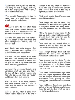30
But I will lie with my fathers, and thou
shalt carry me out of Egypt, and bury
me in their buryingplace. And he said, I
will do as thou hast said.
31
And he said, Swear unto me. And he
sware unto him. And Israel bowed
himself upon the bed's head.
48And it came to pass after these
things, that one told Joseph, Behold, thy
father is sick: and he took with him his
two sons, Manasseh and Ephraim.
2
And one told Jacob, and said, Behold,
thy son Joseph cometh unto thee: and
Israel strengthened himself, and sat
upon the bed.
3
And Jacob said unto Joseph, God
Almighty appeared unto me at Luz in the
land of Canaan, and blessed me,
4
And said unto me, Behold, I will make
thee fruitful, and multiply thee, and I will
make of thee a multitude of people; and
will give this land to thy seed after thee
for an everlasting possession.
5
And now thy two sons, Ephraim and
Manasseh, which were born unto thee in
the land of Egypt before I came unto
thee into Egypt, are mine; as Reuben
and Simeon, they shall be mine.
6
And thy issue, which thou begettest
after them, shall be thine, and shall be
called after the name of their brethren in
their inheritance.
7
And as for me, when I came from
Padan, Rachel died by me in the land of
Canaan in the way, when yet there was
but a little way to come unto Ephrath:
and I buried her there in the way of
Ephrath; the same is Bethlehem.
8
And Israel beheld Joseph's sons, and
said, Who are these?
9
And Joseph said unto his father, They
are my sons, whom God hath given me
in this place. And he said, Bring them, I
pray thee, unto me, and I will bless them.
10
Now the eyes of Israel were dim for
age, so that he could not see. And he
brought them near unto him; and he
kissed them, and embraced them.
11
And Israel said unto Joseph, I had not
thought to see thy face: and, lo, God
hath shewed me also thy seed.
12
And Joseph brought them out from
between his knees, and he bowed
himself with his face to the earth.
13
And Joseph took them both, Ephraim
in his right hand toward Israel's left hand,
and Manasseh in his left hand toward
Israel's right hand, and brought them
near unto him.
14
And Israel stretched out his right hand,
and laid it upon Ephraim's head, who
was the younger, and his left hand upon
Manasseh's head, guiding his hands
wittingly; for Manasseh was the firstborn.
15
And he blessed Joseph, and said, God,
before whom my fathers Abraham and
Isaac did walk, the God which fed me all
my life long unto this day,
 