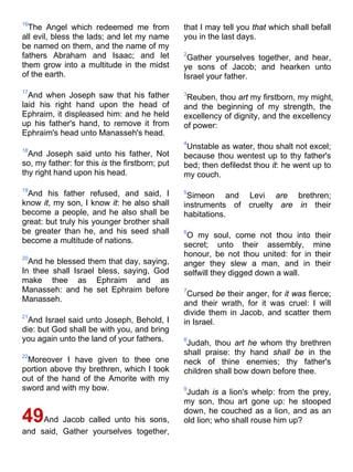 16
The Angel which redeemed me from
all evil, bless the lads; and let my name
be named on them, and the name of my
fathers Abraham and Isaac; and let
them grow into a multitude in the midst
of the earth.
17
And when Joseph saw that his father
laid his right hand upon the head of
Ephraim, it displeased him: and he held
up his father's hand, to remove it from
Ephraim's head unto Manasseh's head.
18
And Joseph said unto his father, Not
so, my father: for this is the firstborn; put
thy right hand upon his head.
19
And his father refused, and said, I
know it, my son, I know it: he also shall
become a people, and he also shall be
great: but truly his younger brother shall
be greater than he, and his seed shall
become a multitude of nations.
20
And he blessed them that day, saying,
In thee shall Israel bless, saying, God
make thee as Ephraim and as
Manasseh: and he set Ephraim before
Manasseh.
21
And Israel said unto Joseph, Behold, I
die: but God shall be with you, and bring
you again unto the land of your fathers.
22
Moreover I have given to thee one
portion above thy brethren, which I took
out of the hand of the Amorite with my
sword and with my bow.
49And Jacob called unto his sons,
and said, Gather yourselves together,
that I may tell you that which shall befall
you in the last days.
2
Gather yourselves together, and hear,
ye sons of Jacob; and hearken unto
Israel your father.
3
Reuben, thou art my firstborn, my might,
and the beginning of my strength, the
excellency of dignity, and the excellency
of power:
4
Unstable as water, thou shalt not excel;
because thou wentest up to thy father's
bed; then defiledst thou it: he went up to
my couch.
5
Simeon and Levi are brethren;
instruments of cruelty are in their
habitations.
6
O my soul, come not thou into their
secret; unto their assembly, mine
honour, be not thou united: for in their
anger they slew a man, and in their
selfwill they digged down a wall.
7
Cursed be their anger, for it was fierce;
and their wrath, for it was cruel: I will
divide them in Jacob, and scatter them
in Israel.
8
Judah, thou art he whom thy brethren
shall praise: thy hand shall be in the
neck of thine enemies; thy father's
children shall bow down before thee.
9
Judah is a lion's whelp: from the prey,
my son, thou art gone up: he stooped
down, he couched as a lion, and as an
old lion; who shall rouse him up?
 