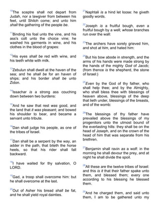 10
The sceptre shall not depart from
Judah, nor a lawgiver from between his
feet, until Shiloh come; and unto him
shall the gathering of the people be.
11
Binding his foal unto the vine, and his
ass's colt unto the choice vine; he
washed his garments in wine, and his
clothes in the blood of grapes:
12
His eyes shall be red with wine, and
his teeth white with milk.
13
Zebulun shall dwell at the haven of the
sea; and he shall be for an haven of
ships; and his border shall be unto
Zidon.
14
Issachar is a strong ass couching
down between two burdens:
15
And he saw that rest was good, and
the land that it was pleasant; and bowed
his shoulder to bear, and became a
servant unto tribute.
16
Dan shall judge his people, as one of
the tribes of Israel.
17
Dan shall be a serpent by the way, an
adder in the path, that biteth the horse
heels, so that his rider shall fall
backward.
18
I have waited for thy salvation, O
LORD.
19
Gad, a troop shall overcome him: but
he shall overcome at the last.
20
Out of Asher his bread shall be fat,
and he shall yield royal dainties.
21
Naphtali is a hind let loose: he giveth
goodly words.
22
Joseph is a fruitful bough, even a
fruitful bough by a well; whose branches
run over the wall:
23
The archers have sorely grieved him,
and shot at him, and hated him:
24
But his bow abode in strength, and the
arms of his hands were made strong by
the hands of the mighty God of Jacob;
(from thence is the shepherd, the stone
of Israel:)
25
Even by the God of thy father, who
shall help thee; and by the Almighty,
who shall bless thee with blessings of
heaven above, blessings of the deep
that lieth under, blessings of the breasts,
and of the womb:
26
The blessings of thy father have
prevailed above the blessings of my
progenitors unto the utmost bound of
the everlasting hills: they shall be on the
head of Joseph, and on the crown of the
head of him that was separate from his
brethren.
27
Benjamin shall ravin as a wolf: in the
morning he shall devour the prey, and at
night he shall divide the spoil.
28
All these are the twelve tribes of Israel:
and this is it that their father spake unto
them, and blessed them; every one
according to his blessing he blessed
them.
29
And he charged them, and said unto
them, I am to be gathered unto my
 