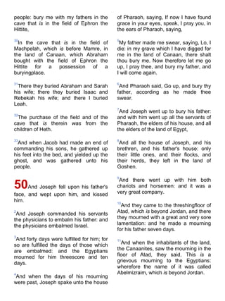 people: bury me with my fathers in the
cave that is in the field of Ephron the
Hittite,
30
In the cave that is in the field of
Machpelah, which is before Mamre, in
the land of Canaan, which Abraham
bought with the field of Ephron the
Hittite for a possession of a
buryingplace.
31
There they buried Abraham and Sarah
his wife; there they buried Isaac and
Rebekah his wife; and there I buried
Leah.
32
The purchase of the field and of the
cave that is therein was from the
children of Heth.
33
And when Jacob had made an end of
commanding his sons, he gathered up
his feet into the bed, and yielded up the
ghost, and was gathered unto his
people.
50And Joseph fell upon his father's
face, and wept upon him, and kissed
him.
2
And Joseph commanded his servants
the physicians to embalm his father: and
the physicians embalmed Israel.
3
And forty days were fulfilled for him; for
so are fulfilled the days of those which
are embalmed: and the Egyptians
mourned for him threescore and ten
days.
4
And when the days of his mourning
were past, Joseph spake unto the house
of Pharaoh, saying, If now I have found
grace in your eyes, speak, I pray you, in
the ears of Pharaoh, saying,
5
My father made me swear, saying, Lo, I
die: in my grave which I have digged for
me in the land of Canaan, there shalt
thou bury me. Now therefore let me go
up, I pray thee, and bury my father, and
I will come again.
6
And Pharaoh said, Go up, and bury thy
father, according as he made thee
swear.
7
And Joseph went up to bury his father:
and with him went up all the servants of
Pharaoh, the elders of his house, and all
the elders of the land of Egypt,
8
And all the house of Joseph, and his
brethren, and his father's house: only
their little ones, and their flocks, and
their herds, they left in the land of
Goshen.
9
And there went up with him both
chariots and horsemen: and it was a
very great company.
10
And they came to the threshingfloor of
Atad, which is beyond Jordan, and there
they mourned with a great and very sore
lamentation: and he made a mourning
for his father seven days.
11
And when the inhabitants of the land,
the Canaanites, saw the mourning in the
floor of Atad, they said, This is a
grievous mourning to the Egyptians:
wherefore the name of it was called
Abelmizraim, which is beyond Jordan.
 