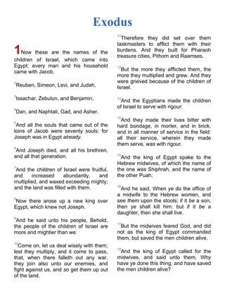 Exodus
1Now these are the names of the
children of Israel, which came into
Egypt; every man and his household
came with Jacob.
2
Reuben, Simeon, Levi, and Judah,
3
Issachar, Zebulun, and Benjamin,
4
Dan, and Naphtali, Gad, and Asher.
5
And all the souls that came out of the
loins of Jacob were seventy souls: for
Joseph was in Egypt already.
6
And Joseph died, and all his brethren,
and all that generation.
7
And the children of Israel were fruitful,
and increased abundantly, and
multiplied, and waxed exceeding mighty;
and the land was filled with them.
8
Now there arose up a new king over
Egypt, which knew not Joseph.
9
And he said unto his people, Behold,
the people of the children of Israel are
more and mightier than we:
10
Come on, let us deal wisely with them;
lest they multiply, and it come to pass,
that, when there falleth out any war,
they join also unto our enemies, and
fight against us, and so get them up out
of the land.
11
Therefore they did set over them
taskmasters to afflict them with their
burdens. And they built for Pharaoh
treasure cities, Pithom and Raamses.
12
But the more they afflicted them, the
more they multiplied and grew. And they
were grieved because of the children of
Israel.
13
And the Egyptians made the children
of Israel to serve with rigour:
14
And they made their lives bitter with
hard bondage, in morter, and in brick,
and in all manner of service in the field:
all their service, wherein they made
them serve, was with rigour.
15
And the king of Egypt spake to the
Hebrew midwives, of which the name of
the one was Shiphrah, and the name of
the other Puah:
16
And he said, When ye do the office of
a midwife to the Hebrew women, and
see them upon the stools; if it be a son,
then ye shall kill him: but if it be a
daughter, then she shall live.
17
But the midwives feared God, and did
not as the king of Egypt commanded
them, but saved the men children alive.
18
And the king of Egypt called for the
midwives, and said unto them, Why
have ye done this thing, and have saved
the men children alive?
 