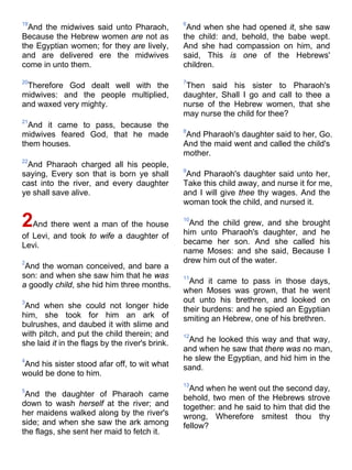 19
And the midwives said unto Pharaoh,
Because the Hebrew women are not as
the Egyptian women; for they are lively,
and are delivered ere the midwives
come in unto them.
20
Therefore God dealt well with the
midwives: and the people multiplied,
and waxed very mighty.
21
And it came to pass, because the
midwives feared God, that he made
them houses.
22
And Pharaoh charged all his people,
saying, Every son that is born ye shall
cast into the river, and every daughter
ye shall save alive.
2And there went a man of the house
of Levi, and took to wife a daughter of
Levi.
2
And the woman conceived, and bare a
son: and when she saw him that he was
a goodly child, she hid him three months.
3
And when she could not longer hide
him, she took for him an ark of
bulrushes, and daubed it with slime and
with pitch, and put the child therein; and
she laid it in the flags by the river's brink.
4
And his sister stood afar off, to wit what
would be done to him.
5
And the daughter of Pharaoh came
down to wash herself at the river; and
her maidens walked along by the river's
side; and when she saw the ark among
the flags, she sent her maid to fetch it.
6
And when she had opened it, she saw
the child: and, behold, the babe wept.
And she had compassion on him, and
said, This is one of the Hebrews'
children.
7
Then said his sister to Pharaoh's
daughter, Shall I go and call to thee a
nurse of the Hebrew women, that she
may nurse the child for thee?
8
And Pharaoh's daughter said to her, Go.
And the maid went and called the child's
mother.
9
And Pharaoh's daughter said unto her,
Take this child away, and nurse it for me,
and I will give thee thy wages. And the
woman took the child, and nursed it.
10
And the child grew, and she brought
him unto Pharaoh's daughter, and he
became her son. And she called his
name Moses: and she said, Because I
drew him out of the water.
11
And it came to pass in those days,
when Moses was grown, that he went
out unto his brethren, and looked on
their burdens: and he spied an Egyptian
smiting an Hebrew, one of his brethren.
12
And he looked this way and that way,
and when he saw that there was no man,
he slew the Egyptian, and hid him in the
sand.
13
And when he went out the second day,
behold, two men of the Hebrews strove
together: and he said to him that did the
wrong, Wherefore smitest thou thy
fellow?
 