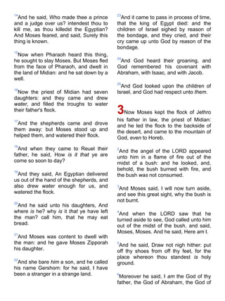 14
And he said, Who made thee a prince
and a judge over us? intendest thou to
kill me, as thou killedst the Egyptian?
And Moses feared, and said, Surely this
thing is known.
15
Now when Pharaoh heard this thing,
he sought to slay Moses. But Moses fled
from the face of Pharaoh, and dwelt in
the land of Midian: and he sat down by a
well.
16
Now the priest of Midian had seven
daughters: and they came and drew
water, and filled the troughs to water
their father's flock.
17
And the shepherds came and drove
them away: but Moses stood up and
helped them, and watered their flock.
18
And when they came to Reuel their
father, he said, How is it that ye are
come so soon to day?
19
And they said, An Egyptian delivered
us out of the hand of the shepherds, and
also drew water enough for us, and
watered the flock.
20
And he said unto his daughters, And
where is he? why is it that ye have left
the man? call him, that he may eat
bread.
21
And Moses was content to dwell with
the man: and he gave Moses Zipporah
his daughter.
22
And she bare him a son, and he called
his name Gershom: for he said, I have
been a stranger in a strange land.
23
And it came to pass in process of time,
that the king of Egypt died: and the
children of Israel sighed by reason of
the bondage, and they cried, and their
cry came up unto God by reason of the
bondage.
24
And God heard their groaning, and
God remembered his covenant with
Abraham, with Isaac, and with Jacob.
25
And God looked upon the children of
Israel, and God had respect unto them.
3Now Moses kept the flock of Jethro
his father in law, the priest of Midian:
and he led the flock to the backside of
the desert, and came to the mountain of
God, even to Horeb.
2
And the angel of the LORD appeared
unto him in a flame of fire out of the
midst of a bush: and he looked, and,
behold, the bush burned with fire, and
the bush was not consumed.
3
And Moses said, I will now turn aside,
and see this great sight, why the bush is
not burnt.
4
And when the LORD saw that he
turned aside to see, God called unto him
out of the midst of the bush, and said,
Moses, Moses. And he said, Here am I.
5
And he said, Draw not nigh hither: put
off thy shoes from off thy feet, for the
place whereon thou standest is holy
ground.
6
Moreover he said, I am the God of thy
father, the God of Abraham, the God of
 