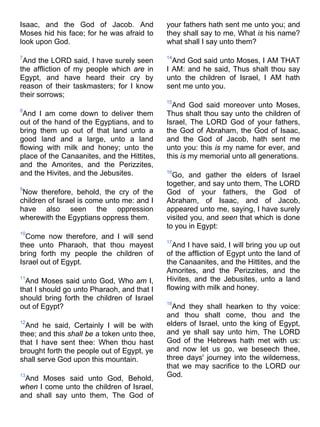Isaac, and the God of Jacob. And
Moses hid his face; for he was afraid to
look upon God.
7
And the LORD said, I have surely seen
the affliction of my people which are in
Egypt, and have heard their cry by
reason of their taskmasters; for I know
their sorrows;
8
And I am come down to deliver them
out of the hand of the Egyptians, and to
bring them up out of that land unto a
good land and a large, unto a land
flowing with milk and honey; unto the
place of the Canaanites, and the Hittites,
and the Amorites, and the Perizzites,
and the Hivites, and the Jebusites.
9
Now therefore, behold, the cry of the
children of Israel is come unto me: and I
have also seen the oppression
wherewith the Egyptians oppress them.
10
Come now therefore, and I will send
thee unto Pharaoh, that thou mayest
bring forth my people the children of
Israel out of Egypt.
11
And Moses said unto God, Who am I,
that I should go unto Pharaoh, and that I
should bring forth the children of Israel
out of Egypt?
12
And he said, Certainly I will be with
thee; and this shall be a token unto thee,
that I have sent thee: When thou hast
brought forth the people out of Egypt, ye
shall serve God upon this mountain.
13
And Moses said unto God, Behold,
when I come unto the children of Israel,
and shall say unto them, The God of
your fathers hath sent me unto you; and
they shall say to me, What is his name?
what shall I say unto them?
14
And God said unto Moses, I AM THAT
I AM: and he said, Thus shalt thou say
unto the children of Israel, I AM hath
sent me unto you.
15
And God said moreover unto Moses,
Thus shalt thou say unto the children of
Israel, The LORD God of your fathers,
the God of Abraham, the God of Isaac,
and the God of Jacob, hath sent me
unto you: this is my name for ever, and
this is my memorial unto all generations.
16
Go, and gather the elders of Israel
together, and say unto them, The LORD
God of your fathers, the God of
Abraham, of Isaac, and of Jacob,
appeared unto me, saying, I have surely
visited you, and seen that which is done
to you in Egypt:
17
And I have said, I will bring you up out
of the affliction of Egypt unto the land of
the Canaanites, and the Hittites, and the
Amorites, and the Perizzites, and the
Hivites, and the Jebusites, unto a land
flowing with milk and honey.
18
And they shall hearken to thy voice:
and thou shalt come, thou and the
elders of Israel, unto the king of Egypt,
and ye shall say unto him, The LORD
God of the Hebrews hath met with us:
and now let us go, we beseech thee,
three days' journey into the wilderness,
that we may sacrifice to the LORD our
God.
 