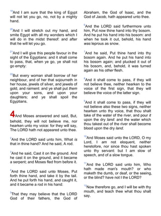 19
And I am sure that the king of Egypt
will not let you go, no, not by a mighty
hand.
20
And I will stretch out my hand, and
smite Egypt with all my wonders which I
will do in the midst thereof: and after
that he will let you go.
21
And I will give this people favour in the
sight of the Egyptians: and it shall come
to pass, that, when ye go, ye shall not
go empty:
22
But every woman shall borrow of her
neighbour, and of her that sojourneth in
her house, jewels of silver, and jewels of
gold, and raiment: and ye shall put them
upon your sons, and upon your
daughters; and ye shall spoil the
Egyptians.
4And Moses answered and said, But,
behold, they will not believe me, nor
hearken unto my voice: for they will say,
The LORD hath not appeared unto thee.
2
And the LORD said unto him, What is
that in thine hand? And he said, A rod.
3
And he said, Cast it on the ground. And
he cast it on the ground, and it became
a serpent; and Moses fled from before it.
4
And the LORD said unto Moses, Put
forth thine hand, and take it by the tail.
And he put forth his hand, and caught it,
and it became a rod in his hand:
5
That they may believe that the LORD
God of their fathers, the God of
Abraham, the God of Isaac, and the
God of Jacob, hath appeared unto thee.
6
And the LORD said furthermore unto
him, Put now thine hand into thy bosom.
And he put his hand into his bosom: and
when he took it out, behold, his hand
was leprous as snow.
7
And he said, Put thine hand into thy
bosom again. And he put his hand into
his bosom again; and plucked it out of
his bosom, and, behold, it was turned
again as his other flesh.
8
And it shall come to pass, if they will
not believe thee, neither hearken to the
voice of the first sign, that they will
believe the voice of the latter sign.
9
And it shall come to pass, if they will
not believe also these two signs, neither
hearken unto thy voice, that thou shalt
take of the water of the river, and pour it
upon the dry land: and the water which
thou takest out of the river shall become
blood upon the dry land.
10
And Moses said unto the LORD, O my
Lord, I am not eloquent, neither
heretofore, nor since thou hast spoken
unto thy servant: but I am slow of
speech, and of a slow tongue.
11
And the LORD said unto him, Who
hath made man's mouth? or who
maketh the dumb, or deaf, or the seeing,
or the blind? have not I the LORD?
12
Now therefore go, and I will be with thy
mouth, and teach thee what thou shalt
say.
 