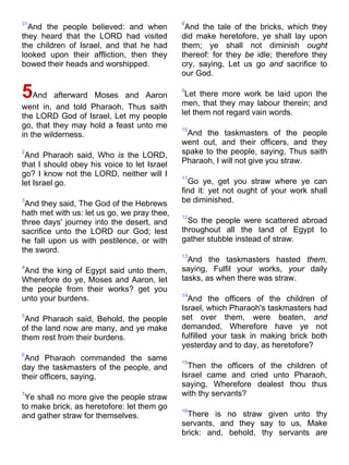31
And the people believed: and when
they heard that the LORD had visited
the children of Israel, and that he had
looked upon their affliction, then they
bowed their heads and worshipped.
5And afterward Moses and Aaron
went in, and told Pharaoh, Thus saith
the LORD God of Israel, Let my people
go, that they may hold a feast unto me
in the wilderness.
2
And Pharaoh said, Who is the LORD,
that I should obey his voice to let Israel
go? I know not the LORD, neither will I
let Israel go.
3
And they said, The God of the Hebrews
hath met with us: let us go, we pray thee,
three days' journey into the desert, and
sacrifice unto the LORD our God; lest
he fall upon us with pestilence, or with
the sword.
4
And the king of Egypt said unto them,
Wherefore do ye, Moses and Aaron, let
the people from their works? get you
unto your burdens.
5
And Pharaoh said, Behold, the people
of the land now are many, and ye make
them rest from their burdens.
6
And Pharaoh commanded the same
day the taskmasters of the people, and
their officers, saying,
7
Ye shall no more give the people straw
to make brick, as heretofore: let them go
and gather straw for themselves.
8
And the tale of the bricks, which they
did make heretofore, ye shall lay upon
them; ye shall not diminish ought
thereof: for they be idle; therefore they
cry, saying, Let us go and sacrifice to
our God.
9
Let there more work be laid upon the
men, that they may labour therein; and
let them not regard vain words.
10
And the taskmasters of the people
went out, and their officers, and they
spake to the people, saying, Thus saith
Pharaoh, I will not give you straw.
11
Go ye, get you straw where ye can
find it: yet not ought of your work shall
be diminished.
12
So the people were scattered abroad
throughout all the land of Egypt to
gather stubble instead of straw.
13
And the taskmasters hasted them,
saying, Fulfil your works, your daily
tasks, as when there was straw.
14
And the officers of the children of
Israel, which Pharaoh's taskmasters had
set over them, were beaten, and
demanded, Wherefore have ye not
fulfilled your task in making brick both
yesterday and to day, as heretofore?
15
Then the officers of the children of
Israel came and cried unto Pharaoh,
saying, Wherefore dealest thou thus
with thy servants?
16
There is no straw given unto thy
servants, and they say to us, Make
brick: and, behold, thy servants are
 