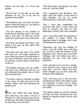beaten; but the fault is in thine own
people.
17
But he said, Ye are idle, ye are idle:
therefore ye say, Let us go and do
sacrifice to the LORD.
18
Go therefore now, and work; for there
shall no straw be given you, yet shall ye
deliver the tale of bricks.
19
And the officers of the children of
Israel did see that they were in evil case,
after it was said, Ye shall not minish
ought from your bricks of your daily task.
20
And they met Moses and Aaron, who
stood in the way, as they came forth
from Pharaoh:
21
And they said unto them, The LORD
look upon you, and judge; because ye
have made our savour to be abhorred in
the eyes of Pharaoh, and in the eyes of
his servants, to put a sword in their hand
to slay us.
22
And Moses returned unto the LORD,
and said, Lord, wherefore hast thou so
evil entreated this people? why is it that
thou hast sent me?
23
For since I came to Pharaoh to speak
in thy name, he hath done evil to this
people; neither hast thou delivered thy
people at all.
6Then the LORD said unto Moses,
Now shalt thou see what I will do to
Pharaoh: for with a strong hand shall he
let them go, and with a strong hand shall
he drive them out of his land.
2
And God spake unto Moses, and said
unto him, I am the LORD:
3
And I appeared unto Abraham, unto
Isaac, and unto Jacob, by the name of
God Almighty, but by my name
JEHOVAH was I not known to them.
4
And I have also established my
covenant with them, to give them the
land of Canaan, the land of their
pilgrimage, wherein they were strangers.
5
And I have also heard the groaning of
the children of Israel, whom the
Egyptians keep in bondage; and I have
remembered my covenant.
6
Wherefore say unto the children of
Israel, I am the LORD, and I will bring
you out from under the burdens of the
Egyptians, and I will rid you out of their
bondage, and I will redeem you with a
stretched out arm, and with great
judgments:
7
And I will take you to me for a people,
and I will be to you a God: and ye shall
know that I am the LORD your God,
which bringeth you out from under the
burdens of the Egyptians.
8
And I will bring you in unto the land,
concerning the which I did swear to give
it to Abraham, to Isaac, and to Jacob;
and I will give it you for an heritage: I am
the LORD.
9
And Moses spake so unto the children
of Israel: but they hearkened not unto
Moses for anguish of spirit, and for cruel
bondage.
 