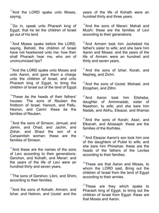 10
And the LORD spake unto Moses,
saying,
11
Go in, speak unto Pharaoh king of
Egypt, that he let the children of Israel
go out of his land.
12
And Moses spake before the LORD,
saying, Behold, the children of Israel
have not hearkened unto me; how then
shall Pharaoh hear me, who am of
uncircumcised lips?
13
And the LORD spake unto Moses and
unto Aaron, and gave them a charge
unto the children of Israel, and unto
Pharaoh king of Egypt, to bring the
children of Israel out of the land of Egypt.
14
These be the heads of their fathers'
houses: The sons of Reuben the
firstborn of Israel; Hanoch, and Pallu,
Hezron, and Carmi: these be the
families of Reuben.
15
And the sons of Simeon; Jemuel, and
Jamin, and Ohad, and Jachin, and
Zohar, and Shaul the son of a
Canaanitish woman: these are the
families of Simeon.
16
And these are the names of the sons
of Levi according to their generations;
Gershon, and Kohath, and Merari: and
the years of the life of Levi were an
hundred thirty and seven years.
17
The sons of Gershon; Libni, and Shimi,
according to their families.
18
And the sons of Kohath; Amram, and
Izhar, and Hebron, and Uzziel: and the
years of the life of Kohath were an
hundred thirty and three years.
19
And the sons of Merari; Mahali and
Mushi: these are the families of Levi
according to their generations.
20
And Amram took him Jochebed his
father's sister to wife; and she bare him
Aaron and Moses: and the years of the
life of Amram were an hundred and
thirty and seven years.
21
And the sons of Izhar; Korah, and
Nepheg, and Zichri.
22
And the sons of Uzziel; Mishael, and
Elzaphan, and Zithri.
23
And Aaron took him Elisheba,
daughter of Amminadab, sister of
Naashon, to wife; and she bare him
Nadab, and Abihu, Eleazar, and Ithamar.
24
And the sons of Korah; Assir, and
Elkanah, and Abiasaph: these are the
families of the Korhites.
25
And Eleazar Aaron's son took him one
of the daughters of Putiel to wife; and
she bare him Phinehas: these are the
heads of the fathers of the Levites
according to their families.
26
These are that Aaron and Moses, to
whom the LORD said, Bring out the
children of Israel from the land of Egypt
according to their armies.
27
These are they which spake to
Pharaoh king of Egypt, to bring out the
children of Israel from Egypt: these are
that Moses and Aaron.
 