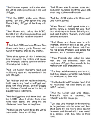 28
And it came to pass on the day when
the LORD spake unto Moses in the land
of Egypt,
29
That the LORD spake unto Moses,
saying, I am the LORD: speak thou unto
Pharaoh king of Egypt all that I say unto
thee.
30
And Moses said before the LORD,
Behold, I am of uncircumcised lips, and
how shall Pharaoh hearken unto me?
7And the LORD said unto Moses, See,
I have made thee a god to Pharaoh: and
Aaron thy brother shall be thy prophet.
2
Thou shalt speak all that I command
thee: and Aaron thy brother shall speak
unto Pharaoh, that he send the children
of Israel out of his land.
3
And I will harden Pharaoh's heart, and
multiply my signs and my wonders in the
land of Egypt.
4
But Pharaoh shall not hearken unto you,
that I may lay my hand upon Egypt, and
bring forth mine armies, and my people
the children of Israel, out of the land of
Egypt by great judgments.
5
And the Egyptians shall know that I am
the LORD, when I stretch forth mine
hand upon Egypt, and bring out the
children of Israel from among them.
6
And Moses and Aaron did as the LORD
commanded them, so did they.
7
And Moses was fourscore years old,
and Aaron fourscore and three years old,
when they spake unto Pharaoh.
8
And the LORD spake unto Moses and
unto Aaron, saying,
9
When Pharaoh shall speak unto you,
saying, Shew a miracle for you: then
thou shalt say unto Aaron, Take thy rod,
and cast it before Pharaoh, and it shall
become a serpent.
10
And Moses and Aaron went in unto
Pharaoh, and they did so as the LORD
had commanded: and Aaron cast down
his rod before Pharaoh, and before his
servants, and it became a serpent.
11
Then Pharaoh also called the wise
men and the sorcerers: now the
magicians of Egypt, they also did in like
manner with their enchantments.
12
For they cast down every man his rod,
and they became serpents: but Aaron's
rod swallowed up their rods.
13
And he hardened Pharaoh's heart, that
he hearkened not unto them; as the
LORD had said.
14
And the LORD said unto Moses,
Pharaoh's heart is hardened, he
refuseth to let the people go.
15
Get thee unto Pharaoh in the morning;
lo, he goeth out unto the water; and thou
shalt stand by the river's brink against
he come; and the rod which was turned
to a serpent shalt thou take in thine
hand.
 