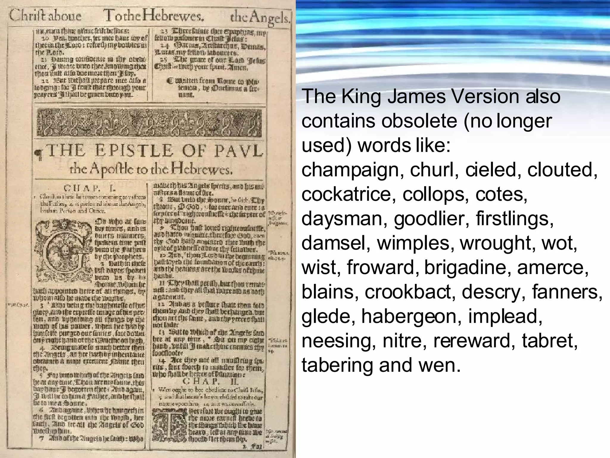 The King James Version also contains obsolete (no longer used) words like: champaign, churl, cieled, clouted, cockatrice, collops, cotes, daysman, goodlier, firstlings, damsel, wimples, wrought, wot, wist, froward, brigadine, amerce, blains, crookbact, descry, fanners, glede, habergeon, implead, neesing, nitre, rereward, tabret, tabering and wen. 