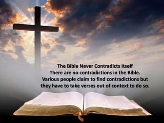 The Bible Never Contradicts Itself
There are no contradictions in the Bible.
Various people claim to find contradictions but
they have to take verses out of context to do so.
 