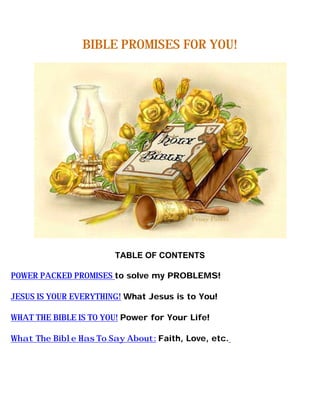 BIBLE PROMISES FOR YOU!




                        TABLE OF CONTENTS

POWER PACKED PROMISES to solve my PROBLEMS!

JESUS IS YOUR EVERYTHING! What Jesus is to You!

WHAT THE BIBLE IS TO YOU! Power for Your Life!

What The Bible Has To Say About: Faith, Love, etc.
 