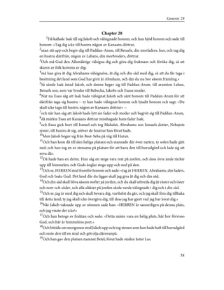 Chapter 28
1
Då kallade Isak till sig Jakob och välsignade honom; och han bjöd honom och sade till
honom: »Tag dig icke till hustru någon av Kanaans döttrar,
2
utan stå upp och begiv dig till Paddan-Aram, till Betuels, din morfaders, hus, och tag dig
en hustru därifrån, någon av Labans, din morbroders, döttrar.
3
Och må Gud den Allsmäktige välsigna dig och göra dig fruktsam och föröka dig, så att
skaror av folk komma av dig;
4
må han giva åt dig Abrahams välsignelse, åt dig och din säd med dig, så att du får taga i
besittning det land som Gud har givit åt Abraham, och där du nu bor såsom främling.»
5
Så sände Isak åstad Jakob, och denne begav sig till Paddan-Aram, till araméen Laban,
Betuels son, som var broder till Rebecka, Jakobs och Esaus moder.
6
När nu Esau såg att Isak hade välsignat Jakob och sänt honom till Paddan-Aram för att
därifrån taga sig hustru -- ty han hade välsignat honom och bjudit honom och sagt: »Du
skall icke taga till hustru någon av Kanaans döttrar» --
7
och när han såg att Jakob hade lytt sin fader och moder och begivit sig till Paddan-Aram,
8
då märkte Esau att Kanaans döttrar misshagade hans fader Isak;
9
och Esau gick bort till Ismael och tog Mahalat, Abrahams son Ismaels dotter, Nebajots
syster, till hustru åt sig, utöver de hustrur han förut hade.
10
Men Jakob begav sig från Beer-Seba på väg till Haran.
11
Och han kom då till den heliga platsen och stannade där över natten, ty solen hade gått
ned; och han tog en av stenarna på platsen för att hava den till huvudgärd och lade sig att
sova där.
12
Då hade han en dröm. Han såg en stege vara rest på jorden, och dess övre ände räckte
upp till himmelen, och Guds änglar stego upp och ned på den.
13
Och se, HERREN stod framför honom och sade: »Jag är HERREN, Abrahams, din faders,
Gud och Isaks Gud. Det land där du ligger skall jag giva åt dig och din säd.
14
Och din säd skall bliva såsom stoftet på jorden, och du skall utbreda dig åt väster och öster
och norr och söder, och alla släkter på jorden skola varda välsignade i dig och i din säd.
15
Och se, jag är med dig och skall bevara dig, varthelst du går, och jag skall föra dig tillbaka
till detta land; ty jag skall icke övergiva dig, till dess jag har gjort vad jag har lovat dig.»
16
När Jakob vaknade upp ur sömnen sade han: »HERREN är sannerligen på denna plats,
och jag visste det icke!»
17
Och han betogs av fruktan och sade: »Detta måste vara en helig plats, här bor förvisso
Gud, och här är himmelens port.»
18
Och bittida om morgonen stod Jakob upp och tog stenen som han hade haft till huvudgärd
och reste den till en stod och göt olja därovanpå.
19
Och han gav den platsen namnet Betel; förut hade staden hetat Lus.
58
Genesis 28
 